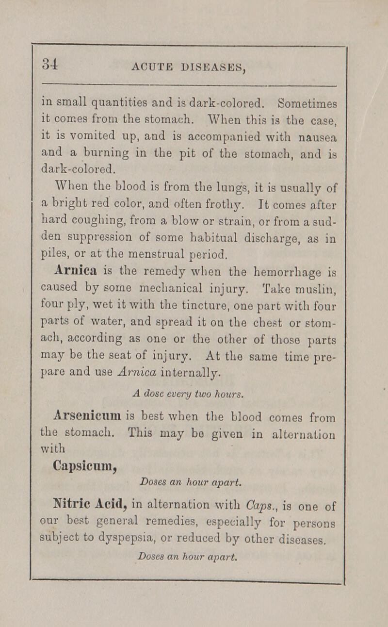 in small quantities and is dark-colored. Sometimes it comes from the stomach. When this is the case, it is vomited up, and is accompanied with nausea and a burning in the pit of the stomach, and is dark-colored. When the blood is from the lungs, it is usually of a bright red color, and often frothy. It comes after hard coughing, from a blow or strain, or from a sud- den suppression of some habitual discharge, as in piles, or at the menstrual period. Arnica is the remedy when the hemorrhage is caused by some mechanical injury. Take muslin, four ply, wet it with the tincture, one part with four parts of water, and spread it on the chest or stom- ach, according as one or the other of those parts may be the seat of injury. At the same time pre- pare and use Arnica internally. A dose every two hours. Arsenicum is best when the blood comes from the stomach. This may bo given in alternation with Capsicum, Doses an hour apart. Nitric Acid, in alternation with Caps., is one of our best general remedies, especially for persons subject to dyspepsia, or reduced by other diseases.