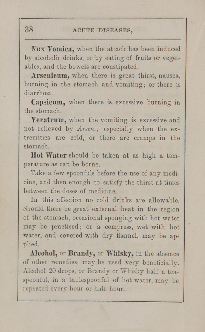 Nux Vomica, when the attack has been induced by alcoholic drinks, or by eating of fruits or veget- ables, and the bowels are constipated. Arsenicum, when there is great thirst, nausea, burning in the stomach and vomiting; or there is diarrhoea. Capsicum, when there is excessive burning in the stomach. Veratrum, when the vomiting is excessive and not relieved by Arson.; especially when the ex- tremities are cold, or there are cramps in the stomach. Hot Water should be taken at as high a tem- perature as can be borne. Take a few spoonfuls before the use of any medi- cine, and then enough to satisfy the thirst at times between the doses of medicine. In this affection no cold drinks are allowable. Should there be great external heat in the region of the stomach, occasional sponging with hot water may be practiced; or a compress, wet with hot water, and covered with dry flannel, may be ap- plied. Alcohol, or Brandy, or Whisky, in the absence of other remedies, may be used very beneficially. Alcohol 20 drops, or Brandy or Whisky half a tea- spoonful, in a tablespoonful of hot water, may be repeated every hour or half hour.