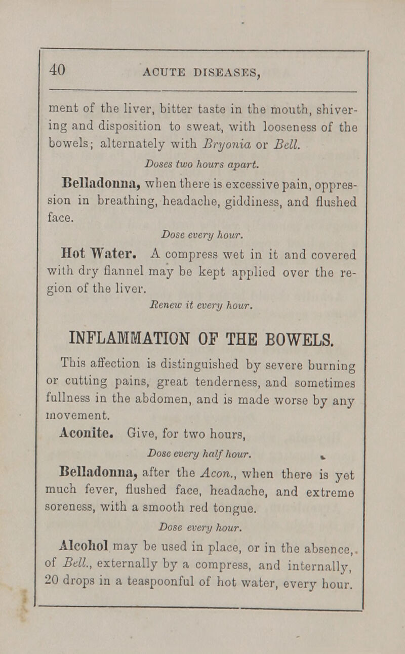 ment of the liver, bitter taste in the mouth, shiver- ing and disposition to sweat, with looseness of the bowels; alternately with Bryonia or Bell. Doses two hours apart. Belladonna, when there is excessive pain, oppres- sion in breathing, headache, giddiness, and flushed face. Dose every hour. Hot Water. A compress wet in it and covered with dry flannel may be kept applied over the re- gion of the liver. Renew it every hour. INFLAMMATION OF THE BOWELS. This affection is distinguished by severe burning or cutting pains, great tenderness, and sometimes full ness in the abdomen, and is made worse by any movement. Aconite. Give, for two hours, Dose every half hour. ». Belladonna, after the Aeon., when there is yet much fever, flushed face, headache, and extreme soreness, with a smooth red tongue. Dose every hour. Alcohol may be used in place, or in the absence,, of Bell, externally by a compress, and internally, 20 drops in a teaspoonful of hot water, every hour.