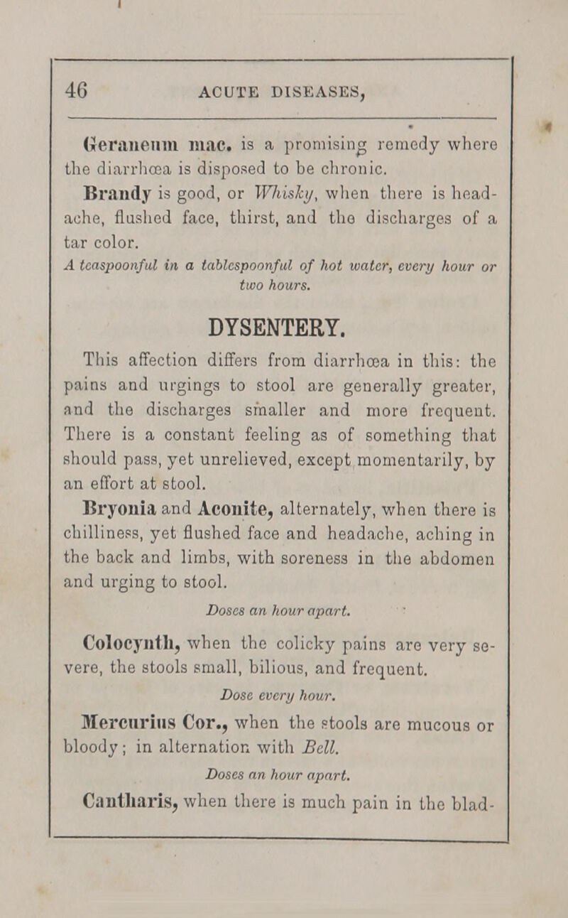 (ieraneiim mac. is a promising remedy where the diarrhoea is disposed to be chronic. Brandy is good, or WJiisky, when there is head- ache, flushed face, thirst, and the discharges of a tar color. 4 tcaspoonful in a tablespoonful of hot water, every hour or two hours. DYSENTERY. This affection differs from diarrhoea in this: the pains and urgings to stool are generally greater, and the discharges smaller and more frequent. There is a constant feeling as of something that should pass, yet unrelieved, except momentarily, by an effort at stool. Bryonia and Aconite, alternately, when there is chilliness, yet flushed face and headache, aching in the back and limbs, with soreness in the abdomen and urging to stool. Doses an hour apart. Colocynth, when the colicky pains are very se- vere, the stools small, bilious, and frequent. Dose evert/ hour. Mercnrius Cor., when the stools are mucous or bloody ; in alternation with Bell. Doses an hour apart. Ciintliaris, when there is much pain in the blad-