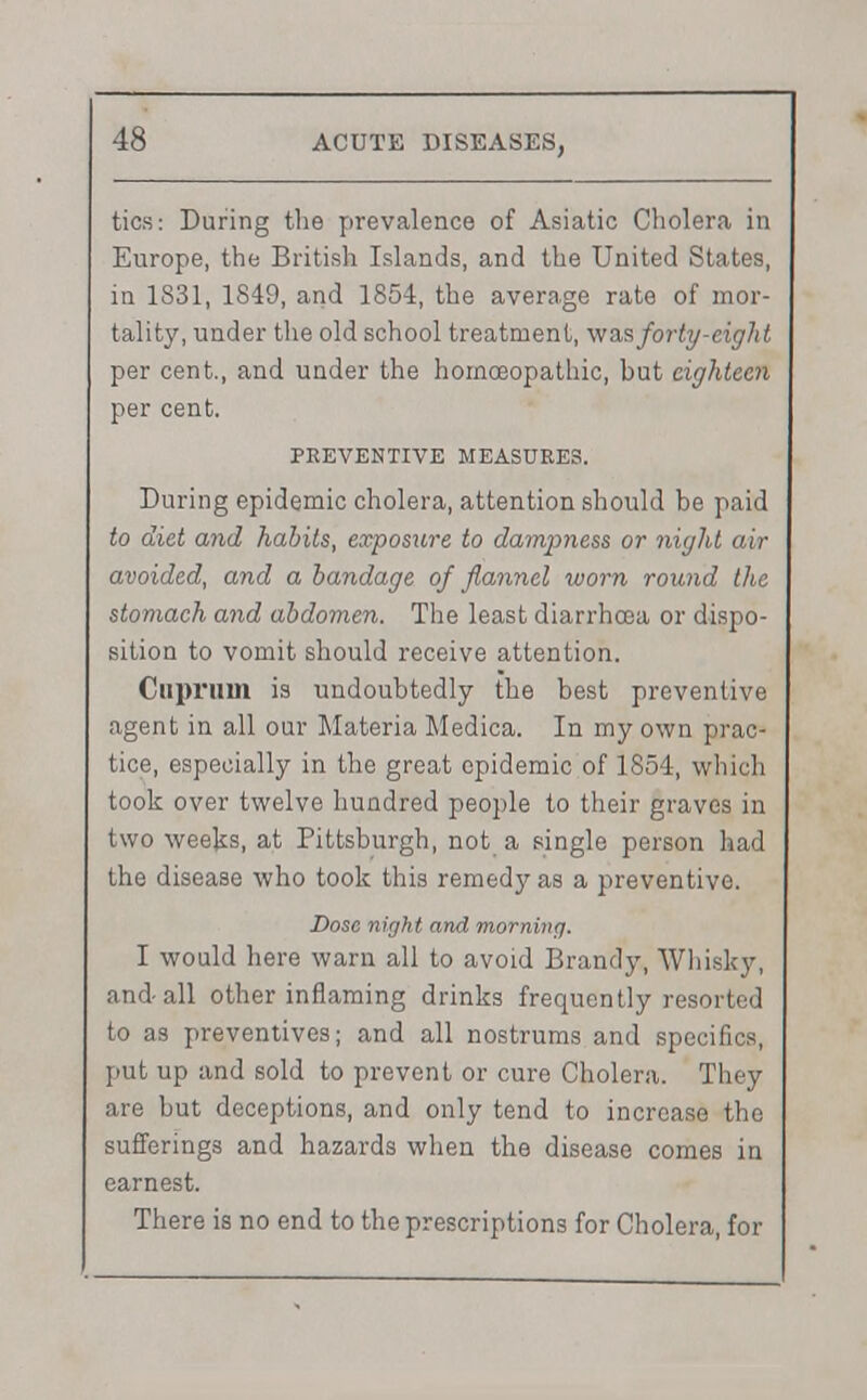 tics: During the prevalence of Asiatic Cholera in Europe, the British Islands, and the United States, in 1831, 1849, and 1854, the average rate of mor- tality, under the old school treatment, was forty-eight per cent., and under the homoeopathic, but eighteen per cent. PREVENTIVE MEASURES. During epidemic cholera, attention should be paid to diet and habits, exposure to dampness or night air avoided, and a bandage of flannel worn round the stomach and abdomen. The least diarrhoea or dispo- sition to vomit should receive attention. Cuprum is undoubtedly the best preventive agent in all our Materia Medica. In my own prac- tice, especially in the great epidemic of 1854, which took over twelve hundred people to their graves in two weeks, at Pittsburgh, not a single person had the disease who took this remedy as a preventive. Dose night and morning. I would here warn all to avoid Brandy, Whisky, and-all other inflaming drinks frequently resorted to as preventives; and all nostrums and specifics, put up and sold to prevent or cure Cholera. They are but deceptions, and only tend to increase the sufferings and hazards when the disease comes in earnest. There is no end to the prescriptions for Cholera, for