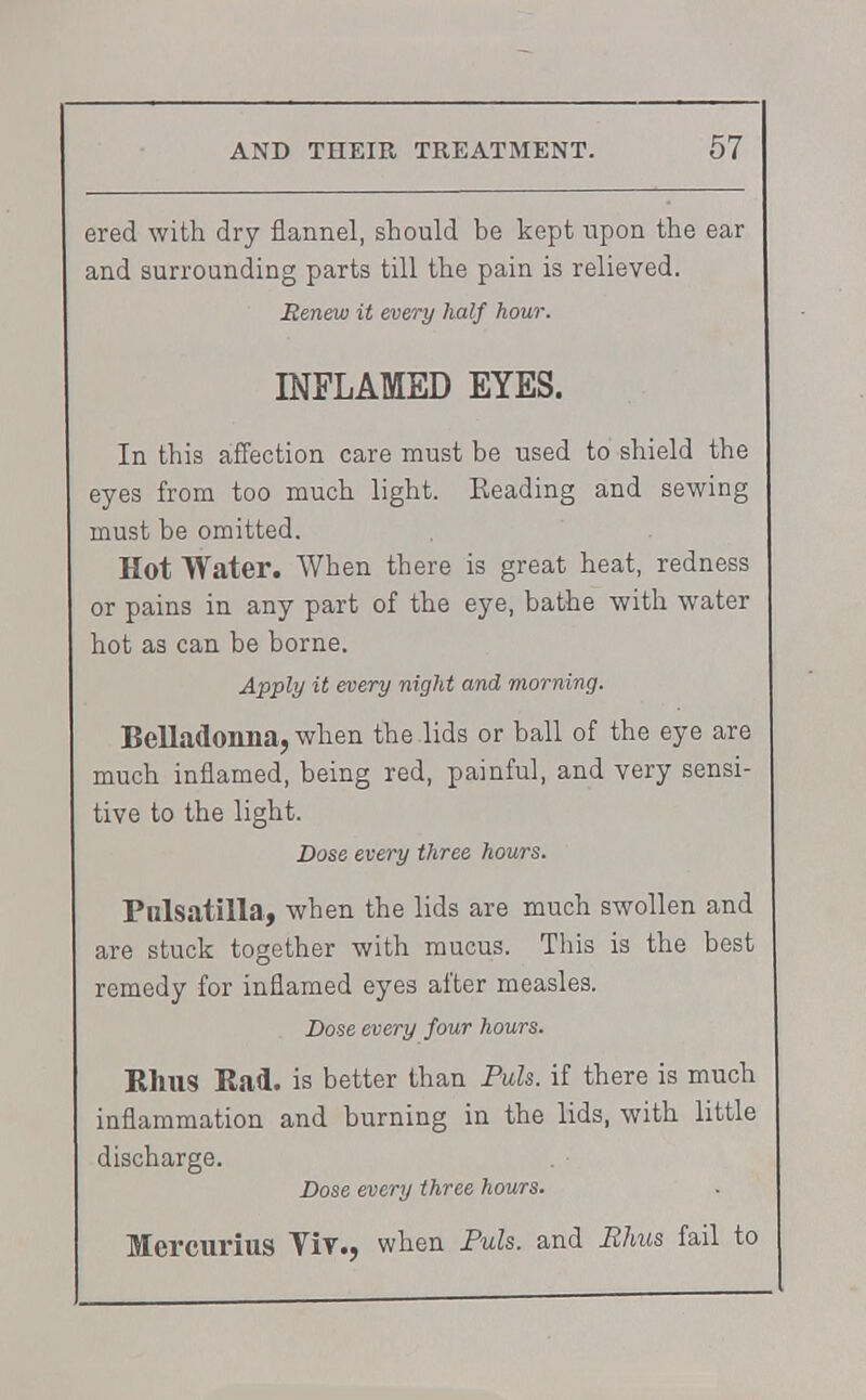 ered with dry flannel, should be kept upon the ear and surrounding parts till the pain is relieved. Renew it every half hour. INFLAMED EYES. In this affection care must be used to shield the eyes from too much light. Reading and sewing must be omitted. Hot Water. When there is great heat, redness or pains in any part of the eye, bathe with water hot as can be borne. Apply it every night and morning. Belladonna, when the lids or ball of the eye are much inflamed, being red, painful, and very sensi- tive to the light. Dose every three hours. Pulsatilla, when the lids are much swollen and are stuck together with mucus. This is the best remedy for inflamed eyes after measles. Dose every four hours. Rhus Rad. is better than Puis, if there is much inflammation and burning in the lids, with little discharge. Dose every three hours. Mercurius YiY., when Puis, and Rhus fail to