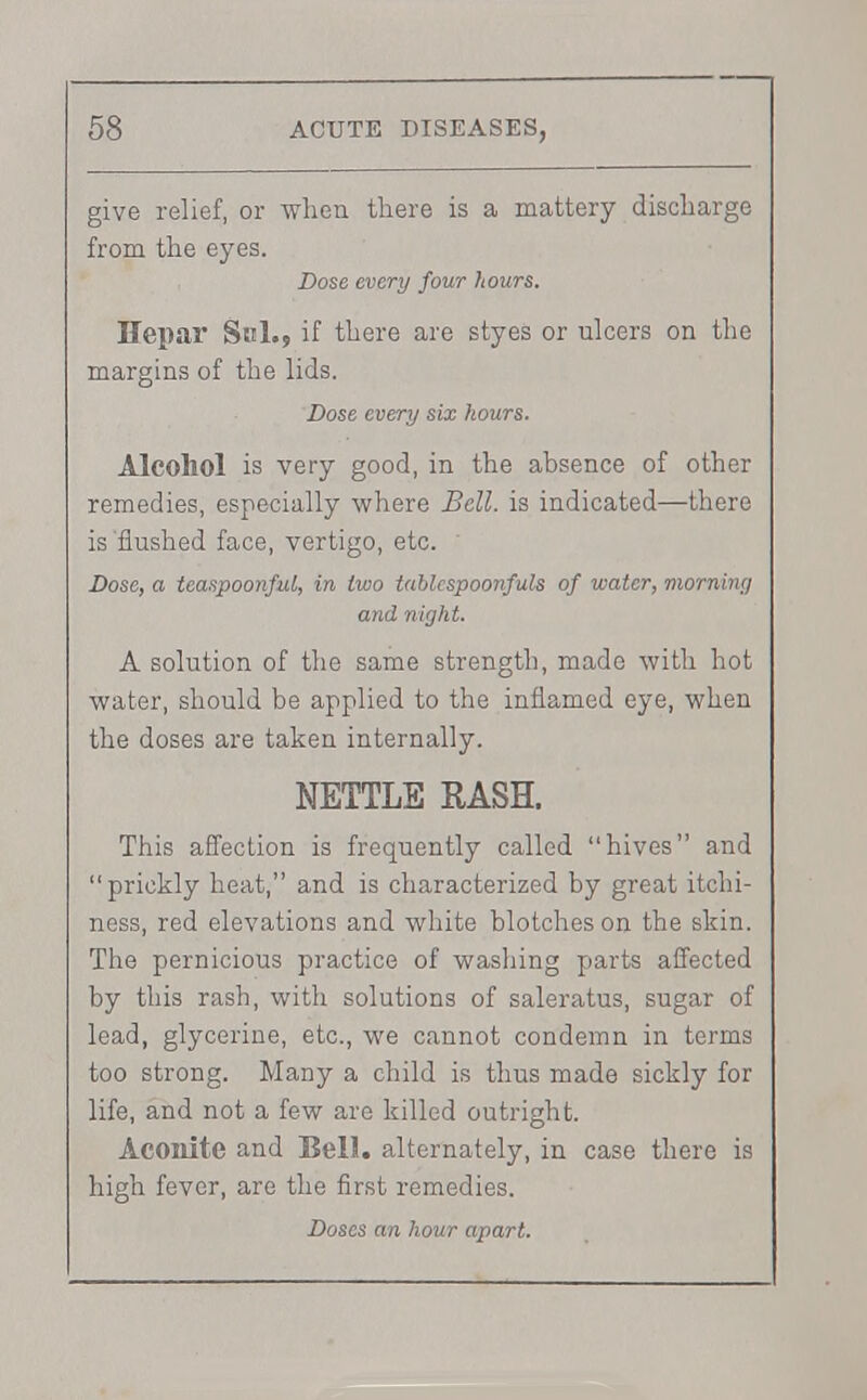 give relief, or when there is a mattery discharge from the eyes. Dose every four hours. Hepar Sal., if there are styes or ulcers on the margins of the lids. Dose every six hours. Alcohol is very good, in the absence of other remedies, especially where Bell, is indicated—there is'flushed face, vertigo, etc. Dose, a teaspoonful, in two tablcspoonfuls of water, morning and night. A solution of the same strength, made with hot water, should be applied to the inflamed eye, when the doses are taken internally. NETTLE RASH. This affection is frequently called hives and prickly heat, and is characterized by great itchi- ness, red elevations and white blotches on the skin. The pernicious practice of washing parts affected by this rash, with solutions of saleratus, sugar of lead, glycerine, etc., we cannot condemn in terms too strong. Many a child is thus made sickly for life, and not a few are killed outright. Aconite and Bell, alternately, in case there is high fever, are the first remedies.