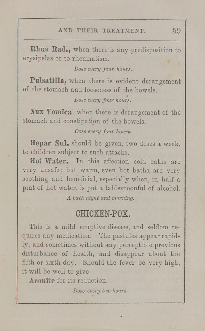 Rhus Bad., when there is any predisposition to erysipelas or to rheumatism. Dose every four hours. Pulsatilla, when there is evident derangement of the stomach and looseness of the bowels. Dose every four hours. Tfux Yomiea. when there is derangement of the stomach and constipation of the bowels. Dose every four hours. Hepar Sill, should be given, two doses a week, to children subject to such attacks. Hot Water. In this affection cold baths are very unsafe; but warm, even hot baths, are very soothing and beneficial, especially when, in half a pint of hot water, is put a tablespoonful of alcohol. A bath night and morning. CHICKEN-POX. This is a mild eruptive disease, and seldom re- quires any medication. The pustules appear rapid- ly, and sometimes without any perceptible previous disturbance of health, and disappear about the fifth or sixth day. Should the fever be very high, it will be well to give Aconite for its reduction.