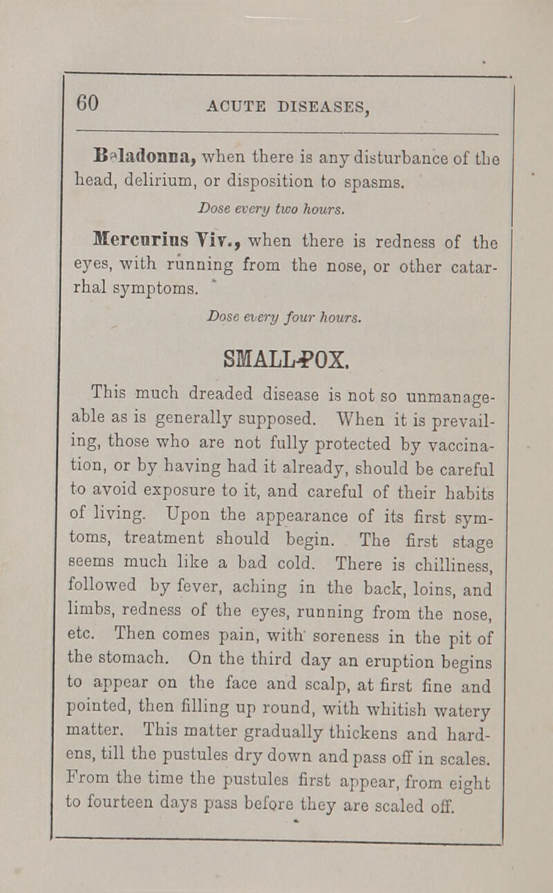 GO B»ladonna, when there is any disturbance of the head, delirium, or disposition to spasms. Dose every two hours. Mercnrius Yir., when there is redness of the eyes, with running from the nose, or other catar- rhal symptoms. Dose every four hours. SMALLPOX. This much dreaded disease is not so unmanage- able as is generally supposed. When it is prevail- ing, those who are not fully protected by vaccina- tion, or by having had it already, should be careful to avoid exposure to it, and careful of their habits of living. Upon the appearance of its first sym- toms, treatment should begin. The first stage seems much like a bad cold. There is chilliness, followed by fever, aching in the back, loins, and limbs, redness of the eyes, running from the nose, etc. Then comes pain, with soreness in the pit of the stomach. On the third day an eruption begins to appear on the face and scalp, at first fine and pointed, then filling up round, with whitish watery matter. This matter gradually thickens and hard- ens, till the pustules dry down and pass off in scales. From the time the pustules first appear, from eight to fourteen days pass before they are scaled off.