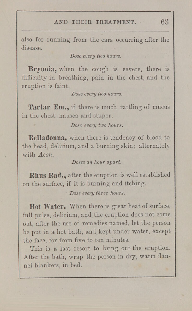 also for running from the ears occurring after the disease. Dose every two hours. Bryonia, when the cough is severe, there is difficulty in breathing, pain in the chest, and the eruption is faint. Dose every two hours. Tartar Em., if there is much rattling of mucus in the chest, nausea and stupor. Dose every two hours. Belladonna, when there is tendency of blood to the head, delirium, and a burning skin; alternately with Aeon. Doses an hour apart. Rims Bad., after the eruption is well established on the surface, if it is burning and itching. Dose every three hours. Hot Water. When there is great heat of surface, full pulse, delirium, and the eruption does not come out, after the use of remedies named, let the person be put in a hot bath, and kept under water, except the face, for from five to ten minutes. This is a last resort to bring out the eruption. After the bath, wrap the person in dry, warm flan- nel blankets, in bed.