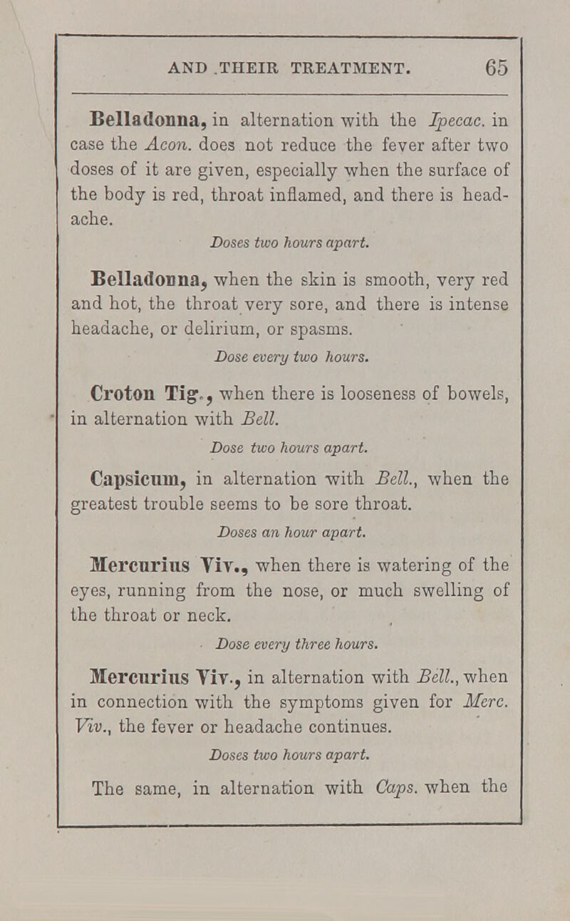 Belladonna, in alternation with the Ipecac, in case the Aeon, does not reduce the fever after two doses of it are given, especially when the surface of the body is red, throat inflamed, and there is head- ache. Doses two hours apart. Belladonna, when the skin is smooth, very red and hot, the throat very sore, and there is intense headache, or delirium, or spasms. Dose every two hours. Croton Tig., when there is looseness of bowels, • in alternation with Bell. Dose two hours apart. Capsicum, in alternation with Bell, when the greatest trouble seems to be sore throat. Doses an hour apart. Mercnrius Viv., when there is watering of the eyes, running from the nose, or much swelling of the throat or neck. • Dose every three hours. Mercurius Viv., in alternation with Bell., when in connection with the symptoms given for Merc. Viv., the fever or headache continues. Doses two hours apart. The same, in alternation with Caps, when the