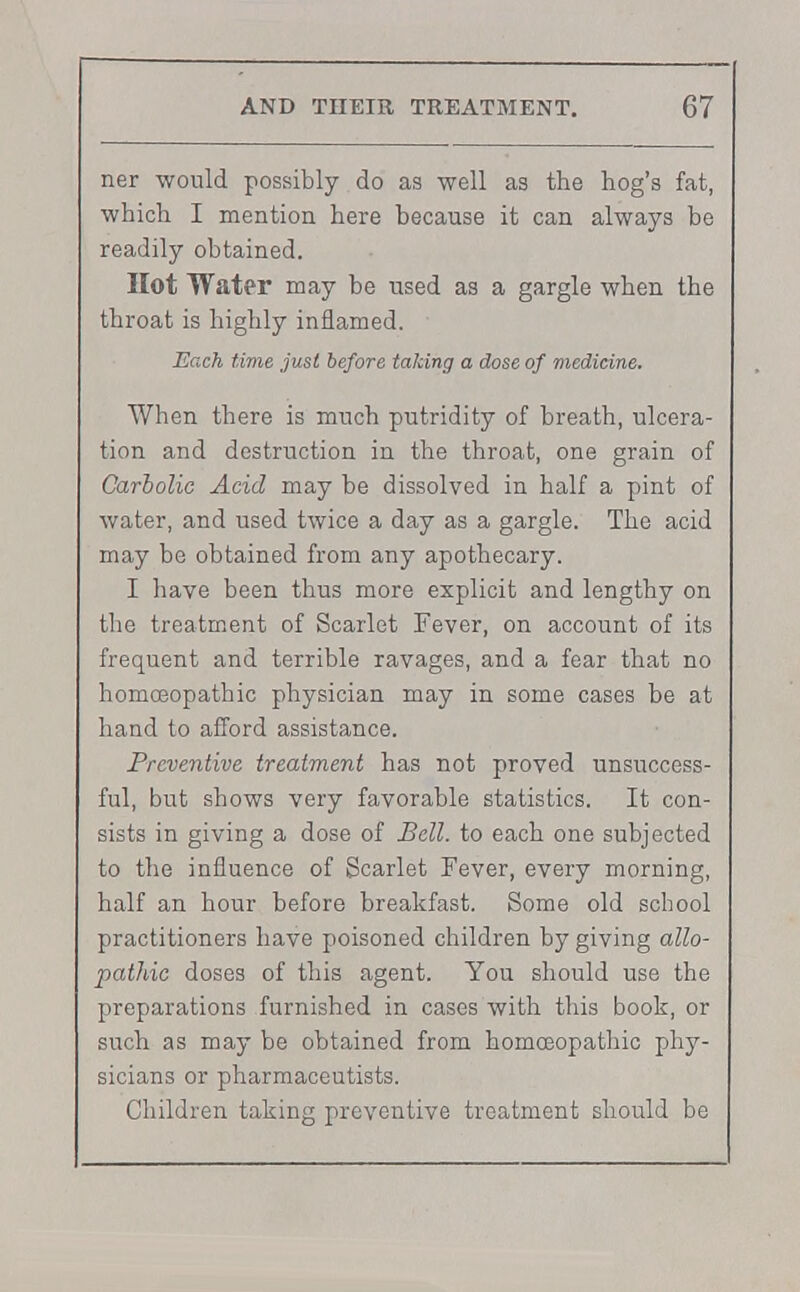 ner would possibly do as well as the hog's fat, which I mention here because it can always be readily obtained. Hot Water may be used as a gargle when the throat is highly inflamed. Each time just before taking a dose of medicine. When there is much putridity of breath, ulcera- tion and destruction in the throat, one grain of Carbolic Acid may be dissolved in half a pint of water, and used twice a day as a gargle. The acid may be obtained from any apothecary. I have been thus more explicit and lengthy on the treatment of Scarlet Fever, on account of its frequent and terrible ravages, and a fear that no homoeopathic physician may in some cases be at hand to afford assistance. Preventive treatment has not proved unsuccess- ful, but shows very favorable statistics. It con- sists in giving a dose of Bell, to each one subjected to the influence of Scarlet Fever, every morning, half an hour before breakfast. Some old school practitioners have poisoned children by giving allo- pathic doses of this agent. You should use the preparations furnished in cases with this book, or such as may be obtained from homoeopathic phy- sicians or pharmaceutists. Children taking preventive treatment should be