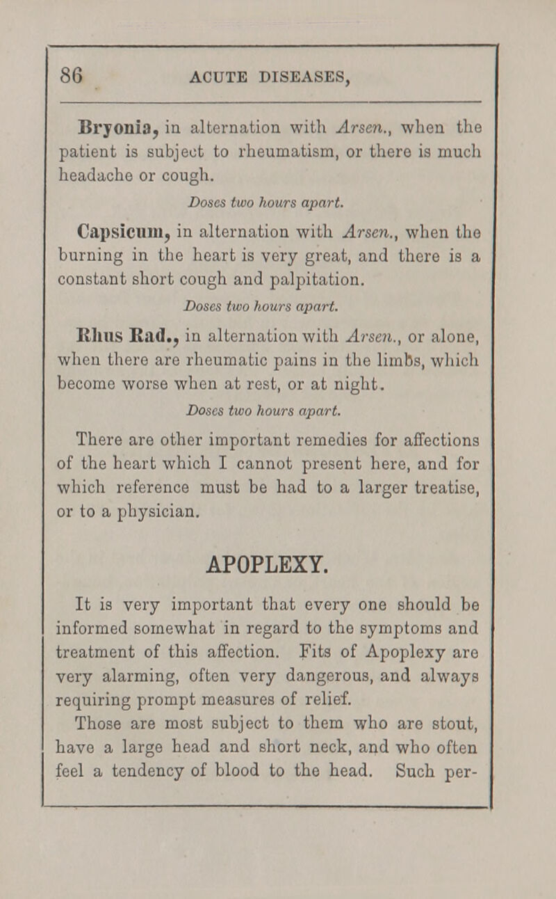 Bryonia, in alternation with Arson., when the patient is subject to rheumatism, or there is much headache or cough. Doses two hours apart. Capsicum, in alternation with Arsen., when the burning in the heart is very great, and there is a constant short cough and palpitation. Doses two hours apart. Rhus Had., in alternation with Arsen., or alone, when there are rheumatic pains in the limbs, which become worse when at rest, or at night. Doses two hours apart. There are other important remedies for affections of the heart which I cannot present here, and for which reference must be had to a larger treatise, or to a physician. APOPLEXY. It is very important that every one should be informed somewhat in regard to the symptoms and treatment of this affection. Fits of Apoplexy are very alarming, often very dangerous, and always requiring prompt measures of relief. Those are most subject to them who are stout, have a large head and short neck, and who often feel a tendency of blood to the head. Such per-