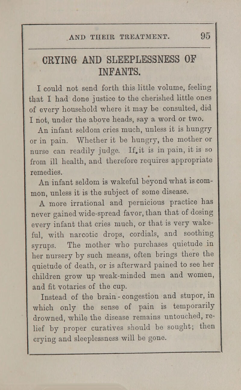 CRYING AND SLEEPLESSNESS OF INFANTS. I could not send forth this little volume, feeling that I had done justice to the cherished little ones of every household where it may be consulted, did I not, under the above heads, say a word or two. An infant seldom cries much, unless it is hungry or in pain. Whether it be hungry, the mother or nurse can readily judge. If.it is in pain, it is so from ill health, and therefore requires appropriate remedies. An infant seldom is wakeful beyond what is com- mon, unless it is the subject of some disease. A more irrational and pernicious practice has never gained wide-spread favor, than that of dosing every infant that cries much, or that is very wake- ful, with narcotic drops, cordials, and soothing syrups. The mother who purchases quietude in her nursery by such means, often brings there the quietude of death, or is afterward pained to see her children grow up weak-minded men and women, and fit votaries of the cup. Instead of the brain - congestion and stupor, in which only the sense of pain is temporarily drowned, while the disease remains untouched, re- lief by proper curatives should be sought; then crying and sleeplessness will be gone.