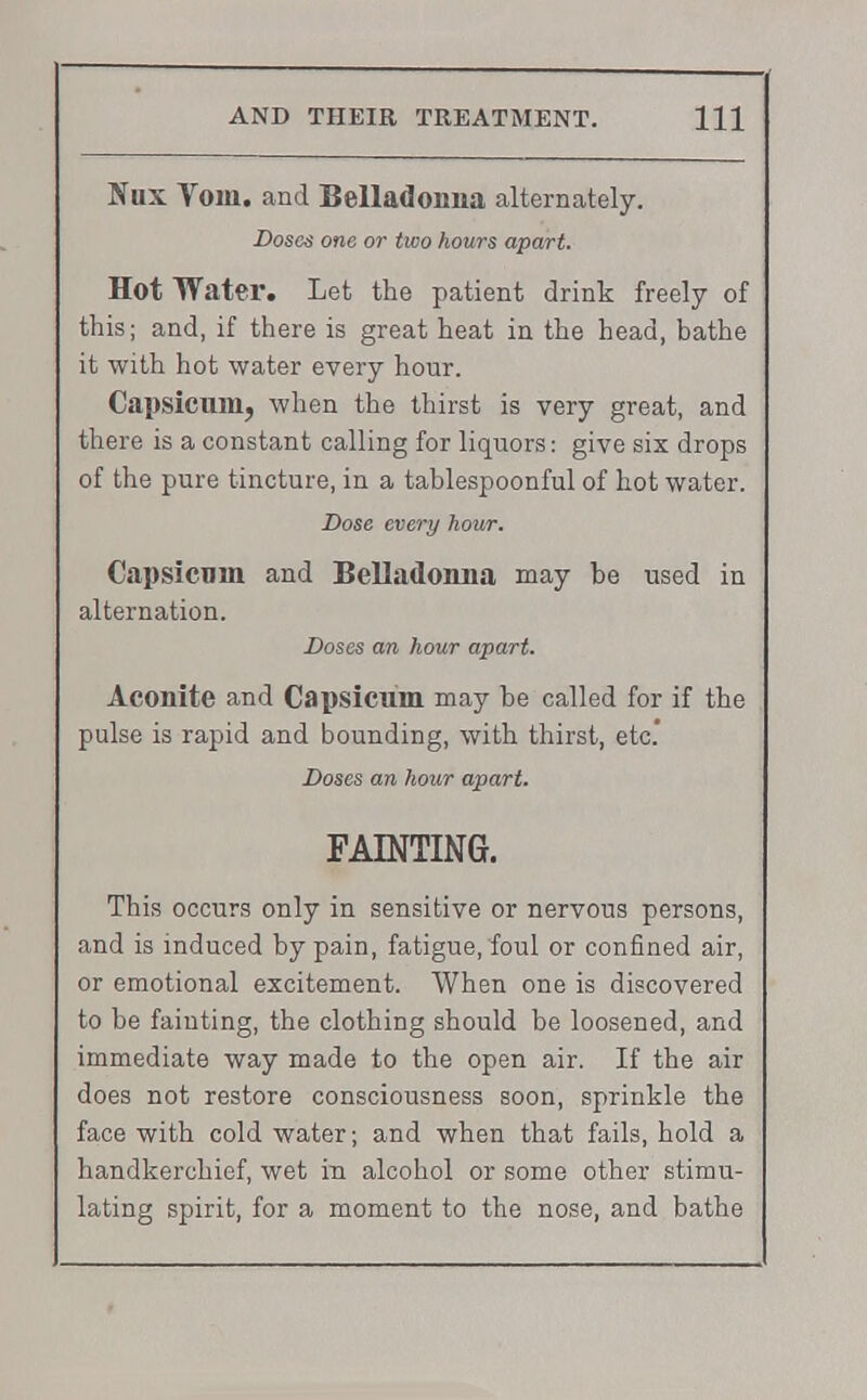Nux Yom. and Belladonna alternately. Doses one or two hours apart. Hot Water. Let the patient drink freely of this; and, if there is great heat in the head, bathe it with hot water every hour. Capsicum, when the thirst is very great, and there is a constant calling for liquors: give six drops of the pure tincture, in a tablespoonful of hot water. Dose every hour. Capsicum and Belladonna may be used in alternation. Doses an hour apart. Aconite and Capsicum may be called for if the pulse is rapid and bounding, with thirst, etc' Doses an hour apart. FAINTING. This occurs only in sensitive or nervous persons, and is induced by pain, fatigue, foul or confined air, or emotional excitement. When one is discovered to be fainting, the clothing should be loosened, and immediate way made to the open air. If the air does not restore consciousness soon, sprinkle the face with cold water; and when that fails, hold a handkerchief, wet in alcohol or some other stimu- lating spirit, for a moment to the nose, and bathe