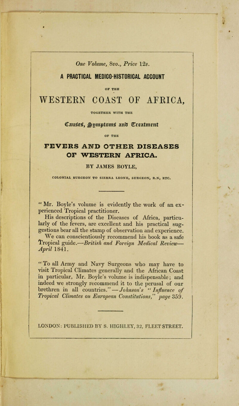 One Volume, 8vo., Price 12s. A PRACTICAL MEDICO-HISTORICAL ACCOUNT OF THE WESTERN COAST OF AFRICA, TOGETHER WITH THE Catafrtf, gigmjjtflmg arrtr treatment OF THE FEVERS AND OTHER DISEASES OP WESTERN AFRICA. BY JAMES BOYLE, COLONIAL SURGEON TO SIERRA LEONE, SURGEON, R.N, ETC.  Mr. Boyle's volume is evidently the work of an ex- perienced Tropical practitioner. His descriptions of the Diseases of Africa, particu- larly of the fevers, are excellent and his practical sug- gestions bear all the stamp of observation and experience. We can conscientiously recommend his book as a safe Tropical guide.—British and Foreign Medical Review— April 1841. To all Army and Navy Surgeons who may have to visit Tropical Climates generally and the African Coast in particular, Mr. Boyle's volume is indispensable; and indeed we strongly recommend it to the perusal of our brethren in all countries. — Johnsons Influence of Tropical Climates on European Constitutions, page 359. LONDON: PUBLISHED BY S. HIGHLEY, 32, FLEET STREET.