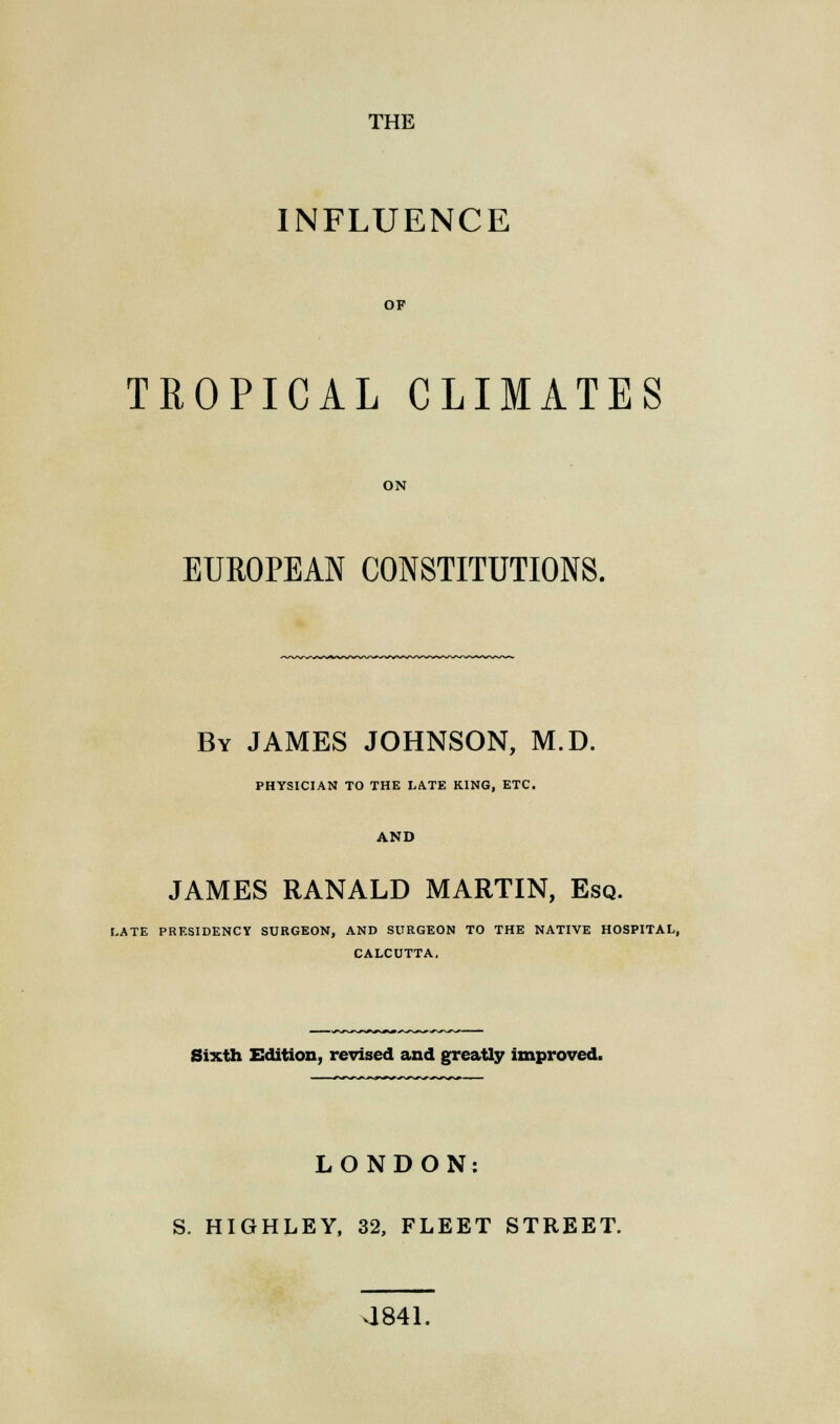 THE INFLUENCE OF TROPICAL CLIMATES ON EUROPEAN CONSTITUTIONS. By JAMES JOHNSON, M.D. PHYSICIAN TO THE LATE KING, ETC. AND JAMES RANALD MARTIN, Esq. LATE PRESIDENCY SURGEON, AND SURGEON TO THE NATIVE HOSPITAL, CALCUTTA, Sixth Edition, revised and greatly improved. LONDON: S. HIGHLEY, 32, FLEET STREET. 4841.