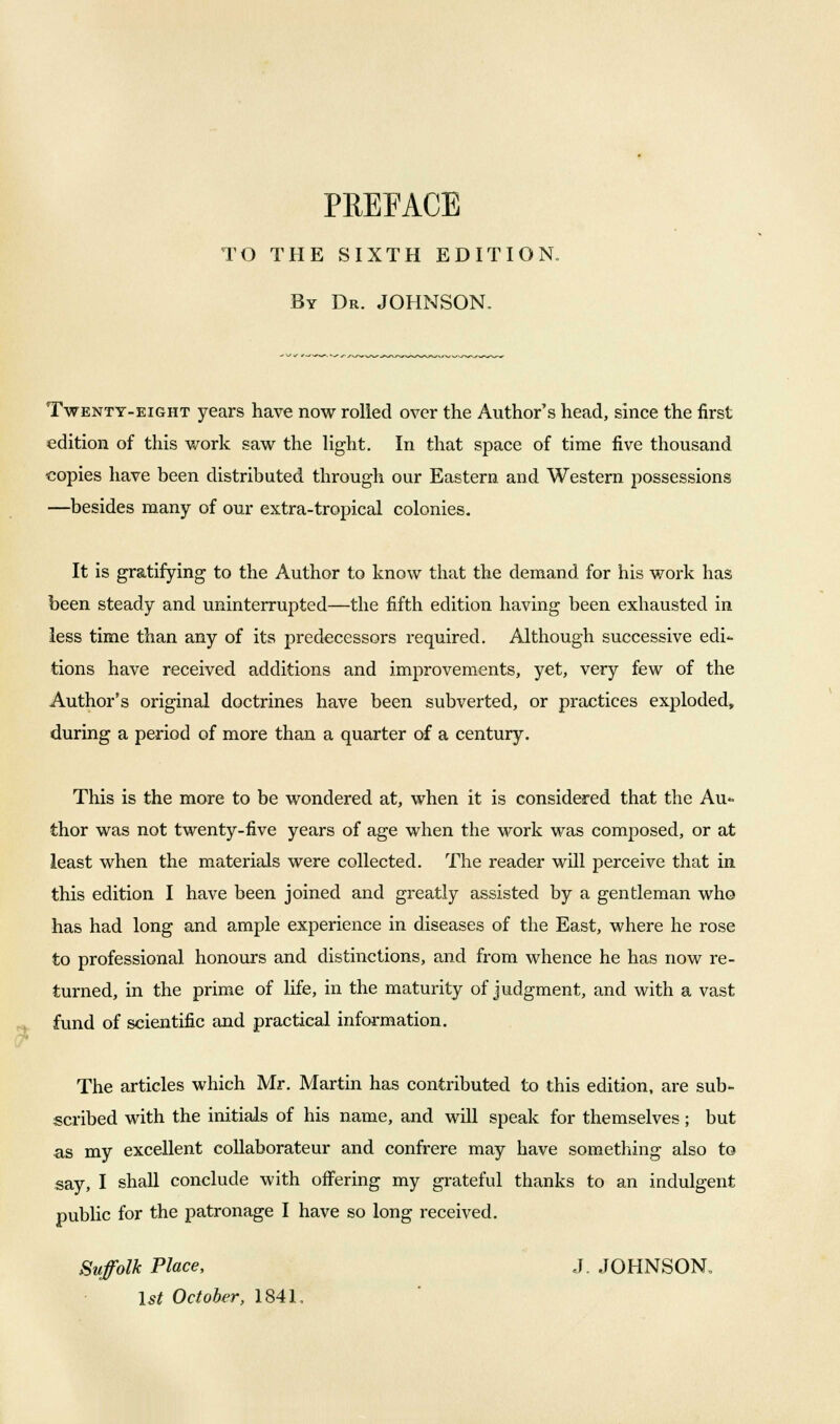 PREFACE TO THE SIXTH EDITION By Dr. JOHNSON. Twenty-eight years have now rolled over the Author's head, since the first edition of this work saw the light. In that space of time five thousand •copies have been distributed through our Eastern and Western possessions —besides many of our extra-tropical colonies. It is gratifying to the Author to know that the demand for his work has been steady and uninterrupted—the fifth edition having been exhausted in less time than any of its predecessors required. Although successive edi- tions have received additions and improvements, yet, very few of the Author's original doctrines have been subverted, or practices exploded, during a period of more than a quarter of a century. This is the more to be wondered at, when it is considered that the Au- thor was not twenty-five years of age when the work was composed, or at least when the materials were collected. The reader will perceive that in this edition I have been joined and greatly assisted by a gentleman who has had long and ample experience in diseases of the East, where he rose to professional honours and distinctions, and from whence he has now re- turned, in the prime of life, in the maturity of judgment, and with a vast fund of scientific and practical information. The articles which Mr. Martin has contributed to this edition, are sub- scribed with the initials of his name, and will speak for themselves; but as my excellent collaborates and confrere may have something also to say, I shall conclude with offering my grateful thanks to an indulgent public for the patronage I have so long received. Suffolk Place, J. JOHNSON. 1st October, 1841,