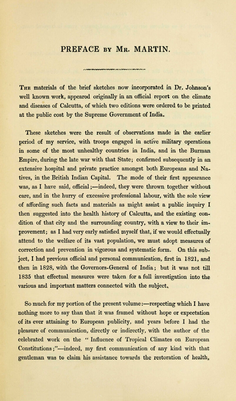 The materials of the brief sketches now incorporated in Dr. Johnson's well known work, appeared originally in an official report on the climate and diseases of Calcutta, of which two editions were ordered to be printed at the public cost by the Supreme Government of India. These sketches were the result of observations made in the earlier period of my service, with troops engaged in active military operations in some of the most unhealthy countries in India, and in the Burman Empire, during the late war with that State; confirmed subsequently in an extensive hospital and private practice amongst both Europeans and Na- tives, in the British Indian Capital. The mode of their first appearance was, as I have said, official;—indeed, they were thrown together without care, and in the hurry of excessive professional labour, with the sole view of aiFording such facts and materials as might assist a public inquiry I then suggested into the health history of Calcutta, and the existing con- dition of that city and the surrounding country, with a view to their im- provement; as I had very early satisfied myself that, if we would effectually attend to the welfare of its vast population, we must adopt measures of correction and prevention in vigorous and systematic form. On this sub- ject, I had previous official and personal communication, first in 1821, and then in 1828, with the Governors-General of India; but it was not till 1835 that effectual measures were taken for a full investigation into the various and important matters connected with the subject* So much for my portion of the present volume:—respecting which I have nothing more to say than that it was framed without hope or expectation of its ever attaining to European publicity, and years before I had the pleasure of communication, directly or indirectly, with the author of the celebrated work on the  Influence of Tropical Climates on European Constitutions;—indeed, my first communication of any kind with that gentleman was to claim his assistance towards the restoration of health*