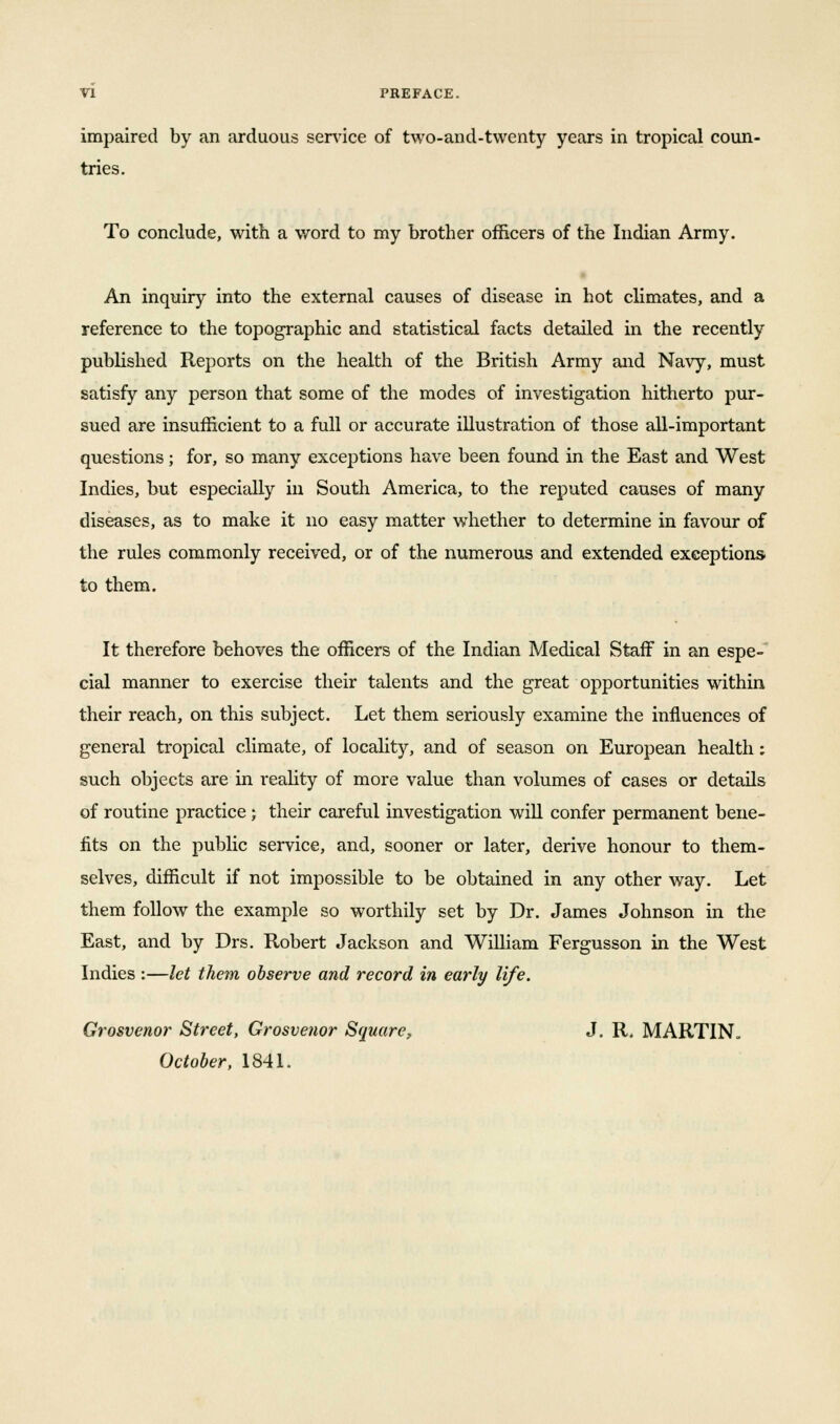 impaired by an arduous service of two-and-twenty years in tropical coun- tries. To conclude, with a word to my brother officers of the Indian Army. An inquiry into the external causes of disease in hot climates, and a reference to the topographic and statistical facts detailed in the recently published Reports on the health of the British Army and Navy, must satisfy any person that some of the modes of investigation hitherto pur- sued are insufficient to a full or accurate illustration of those all-important questions; for, so many exceptions have been found in the East and West Indies, but especially in South America, to the reputed causes of many diseases, as to make it no easy matter whether to determine in favour of the rules commonly received, or of the numerous and extended exceptions to them. It therefore behoves the officers of the Indian Medical Staff in an espe- cial manner to exercise their talents and the great opportunities within their reach, on this subject. Let them seriously examine the influences of general tropical climate, of locality, and of season on European health: such objects are in reality of more value than volumes of cases or details of routine practice; their careful investigation will confer permanent bene- fits on the public service, and, sooner or later, derive honour to them- selves, difficult if not impossible to be obtained in any other way. Let them follow the example so worthily set by Dr. James Johnson in the East, and by Drs. Robert Jackson and William Fergusson in the West Indies :—let them, observe and record in early life. Grosvenor Street, Grosvenor Square, J. R. MARTIN. October, 1841.