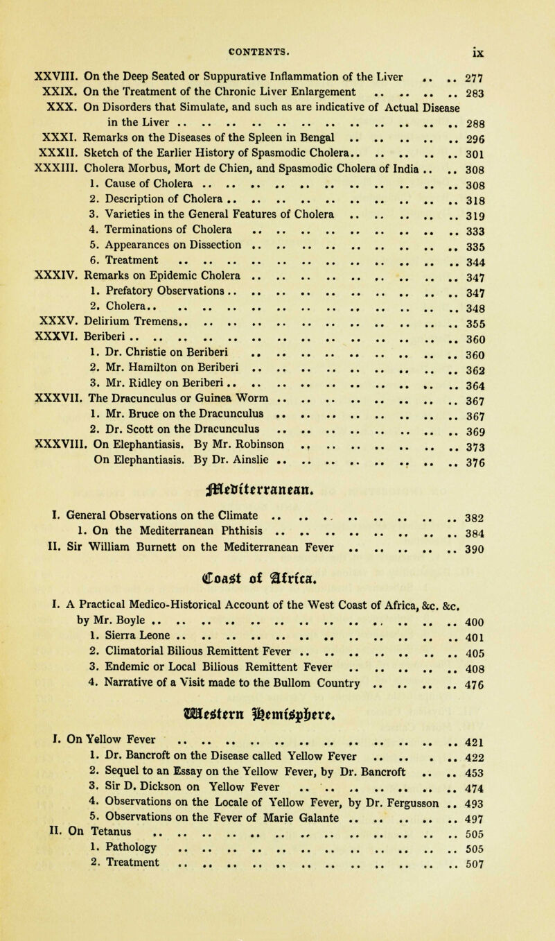 XXVIII. On the Deep Seated or Suppurative Inflammation of the Liver .. .. 277 XXIX. On the Treatment of the Chronic Liver Enlargement 283 XXX. On Disorders that Simulate, and such as are indicative of Actual Disease in the Liver ,. 288 XXXI. Remarks on the Diseases of the Spleen in Bengal 296 XXXII. Sketch of the Earlier History of Spasmodic Cholera 301 XXXIII. Cholera Morbus, Mort de Chien, and Spasmodic Cholera of India .. .. 308 1. Cause of Cholera 308 2. Description of Cholera 318 3. Varieties in the General Features of Cholera 319 4. Terminations of Cholera 333 5. Appearances on Dissection 335 6. Treatment 344 XXXIV. Remarks on Epidemic Cholera 347 1. Prefatory Observations 347 2. Cholera 343 XXXV. Delirium Tremens 355 XXXVI. Beriberi 360 1. Dr. Christie on Beriberi 360 2. Mr. Hamilton on Beriberi 362 3. Mr. Ridley on Beriberi ,. mm 354 XXXVII. The Dracunculus or Guinea Worm 367 1. Mr. Bruce on the Dracunculus 367 2. Dr. Scott on the Dracunculus 369 XXXVIII. On Elephantiasis. By Mr. Robinson 373 On Elephantiasis. By Dr. Ainslie 376 ;$le&ttwaneait. I. General Observations on the Climate 382 1. On the Mediterranean Phthisis 384 II. Sir William Burnett on the Mediterranean Fever 390 Coast of Africa. I. A Practical Medico-Historical Account of the West Coast of Africa, &c. &c. by Mr. Boyle 400 1. Sierra Leone 401 2. Climatorial Bilious Remittent Fever 405 3. Endemic or Local Bilious Remittent Fever 408 4. Narrative of a Visit made to the Bullom Country 476 WLttttvn fotmittfbtvc. I. On Yellow Fever 421 1. Dr. Bancroft on the Disease called Yellow Fever 422 2. Sequel to an Essay on the Yellow Fever, by Dr. Bancroft .. .. 453 3. Sir D. Dickson on Yellow Fever .. 474 4. Observations on the Locale of Yellow Fever, by Dr. Fergusson .. 493 5. Observations on the Fever of Marie Galante 497 II. On Tetanus 505 1. Pathology 505 2. Treatment 507