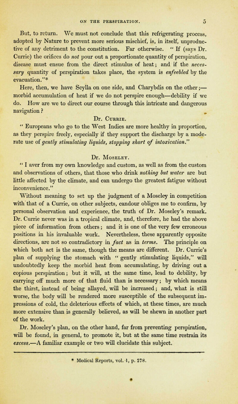 But, to return. We must not conclude that this refrigerating process, adopted by Nature to prevent more serious mischief, is, in itself, unproduc- tive of any detriment to the constitution. Far otherwise.  If (says Dr. Currie) the orifices do not pour out a proportionate quantity of perspiration, disease must ensue from the direct stimulus of heat; and if the neces- sary quantity of perspiration takes place, the system is enfeebled by the evacuation.* Here, then, we have Scylla on one side, and Charybdis on the other;— morbid accumulation of heat if we do not perspire enough—debility if we do. How are we to direct our course through this intricate and dangerous navigation ? „ Dr. Currie.  Europeans who go to the West Indies are more healthy in proportion, as they perspire freely, especially if they support the discharge by a mode- rate use of gently stimulating liquids, stopping short of intoxication. Dr. Moseley.  I aver from my own knowledge and custom, as well as from the custom and observations of others, that those who drink nothing but water are but little affected by the climate, and can undergo the greatest fatigue without inconvenience. Without meaning to set up the judgment of a Moseley in competition with that of a Currie, on other subjects, candour obliges me to confirm, by personal observation and experience, the truth of Dr. Moseley's remark. Dr. Currie never was in a tropical climate, and, therefore, he had the above piece of information from others; and it is one of the very few erroneous positions in his invaluable work. Nevertheless, these apparently opposite directions, are not so contradictory in fact as in terms. The principle on which both act is the same, though the means are different. Dr. Currie's plan of supplying the stomach with  gently stimulating liquids, will undoubtedly keep the morbid heat from accumulating, by driving out a copious perspiration; but it will, at the same time, lead to debility, by carrying off much more of that fluid than is necessary; by which means the thirst, instead of being allayed, will be increased; and, what is still worse, the body will be rendered more susceptible of the subsequent im- pressions of cold, the deleterious effects of which, at these times, are much more extensive than is generally believed, as will be shewn in another part of the work. Dr. Moseley's plan, on the other hand, far from preventing perspiration, will be found, in general, to promote it, but at the same time restrain its excess.—A familiar example or two will elucidate this subject. * Medical Reports, vol. 1, p. 278.