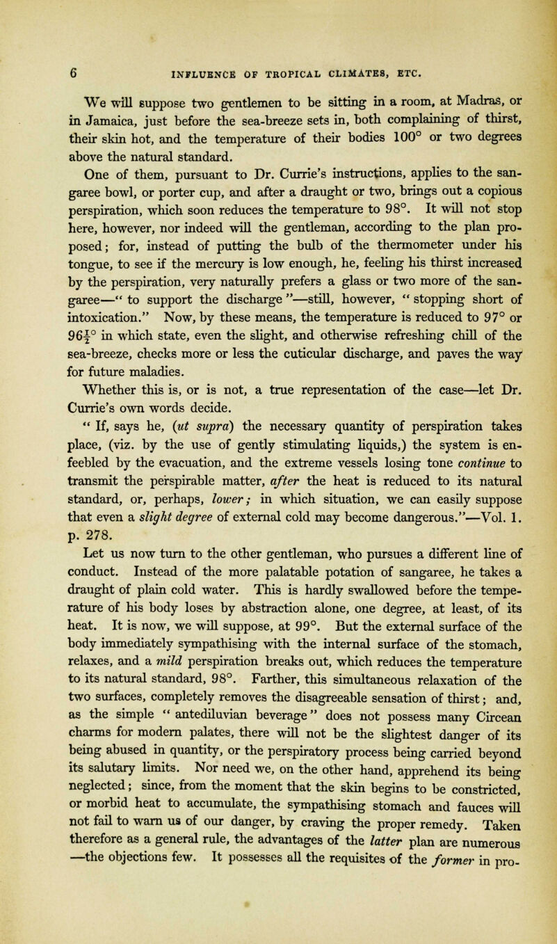 We will suppose two gentlemen to be sitting in a room, at Madras, or in Jamaica, just before the sea-breeze sets in, both complaining of thirst, their skin hot, and the temperature of their bodies 100° or two degrees above the natural standard. One of them, pursuant to Dr. Currie's instructions, applies to the san- garee bowl, or porter cup, and after a draught or two, brings out a copious perspiration, which soon reduces the temperature to 98°. It will not stop here, however, nor indeed will the gentleman, according to the plan pro- posed; for, instead of putting the bulb of the thermometer under his tongue, to see if the mercury is low enough, he, feeling his thirst increased by the perspiration, very naturally prefers a glass or two more of the san- garee—'* to support the discharge —still, however,  stopping short of intoxication. Now, by these means, the temperature is reduced to 97° or 96j° in which state, even the slight, and otherwise refreshing chill of the sea-breeze, checks more or less the cuticular discharge, and paves the way for future maladies. Whether this is, or is not, a true representation of the case—let Dr. Currie's own words decide.  If, says he, (ut supra) the necessary quantity of perspiration takes place, (viz. by the use of gently stimulating liquids,) the system is en- feebled by the evacuation, and the extreme vessels losing tone continue to transmit the perspirable matter, after the heat is reduced to its natural standard, or, perhaps, lower; in which situation, we can easily suppose that even a slight degree of external cold may become dangerous.—Vol. 1. p. 278. Let us now turn to the other gentleman, who pursues a different line of conduct. Instead of the more palatable potation of sangaree, he takes a draught of plain cold water. This is hardly swallowed before the tempe- rature of his body loses by abstraction alone, one degree, at least, of its heat. It is now, we will suppose, at 99°. But the external surface of the body immediately sympathising with the internal surface of the stomach, relaxes, and a mild perspiration breaks out, which reduces the temperature to its natural standard, 98°. Farther, this simultaneous relaxation of the two surfaces, completely removes the disagreeable sensation of thirst; and, as the simple '• antediluvian beverage does not possess many Circean charms for modern palates, there will not be the slightest danger of its being abused in quantity, or the perspiratory process being carried beyond its salutary limits. Nor need we, on the other hand, apprehend its being neglected; since, from the moment that the skin begins to be constricted, or morbid heat to accumulate, the sympathising stomach and fauces will not fail to warn us of our danger, by craving the proper remedy. Taken therefore as a general rule, the advantages of the latter plan are numerous —the objections few. It possesses all the requisites of the former in pro-