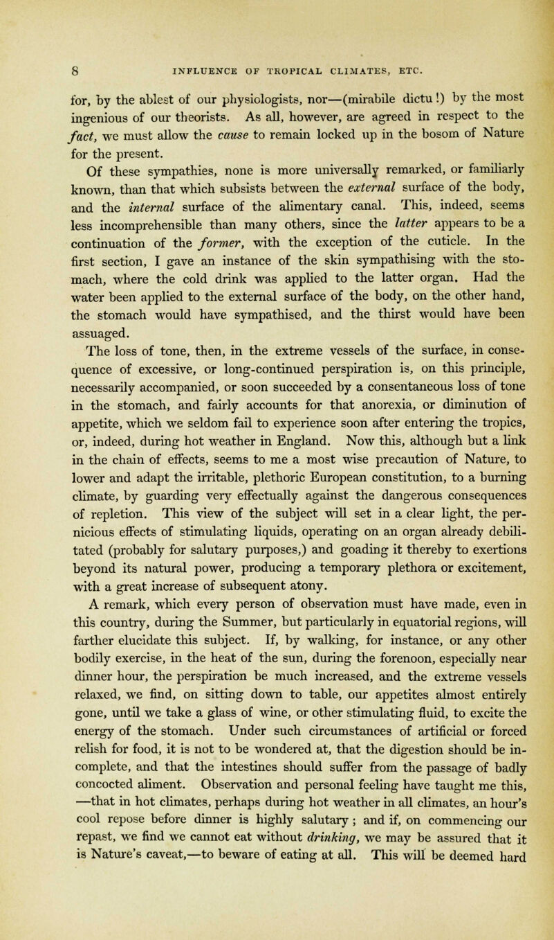 for, by the ablest of our physiologists, nor—(mirabile dictu!) by the most ingenious of our theorists. As all, however, are agreed in respect to the fact, we must allow the cause to remain locked up in the bosom of Nature for the present. Of these sympathies, none is more universally remarked, or familiarly known, than that which subsists between the external surface of the body, and the internal surface of the alimentary canal. This, indeed, seems less incomprehensible than many others, since the latter appears to be a continuation of the former, with the exception of the cuticle. In the first section, I gave an instance of the skin sympathising with the sto- mach, where the cold drink was applied to the latter organ. Had the water been applied to the external surface of the body, on the other hand, the stomach would have sympathised, and the thirst would have been assuaged. The loss of tone, then, in the extreme vessels of the surface, in conse- quence of excessive, or long-continued perspiration is, on this principle, necessarily accompanied, or soon succeeded by a consentaneous loss of tone in the stomach, and fairly accounts for that anorexia, or diminution of appetite, which we seldom fail to experience soon after entering the tropics, or, indeed, during hot weather in England. Now this, although but a link in the chain of effects, seems to me a most wise precaution of Nature, to lower and adapt the irritable, plethoric European constitution, to a burning climate, by guarding very effectually against the dangerous consequences of repletion. This view of the subject will set in a clear light, the per- nicious effects of stimulating liquids, operating on an organ already debili- tated (probably for salutary purposes,) and goading it thereby to exertions beyond its natural power, producing a temporary plethora or excitement, with a great increase of subsequent atony. A remark, which every person of observation must have made, even in this country, during the Summer, but particularly in equatorial regions, will farther elucidate this subject. If, by walking, for instance, or any other bodily exercise, in the heat of the sun, during the forenoon, especially near dinner hour, the perspiration be much increased, and the extreme vessels relaxed, we find, on sitting down to table, our appetites almost entirely gone, until we take a glass of wine, or other stimulating fluid, to excite the energy of the stomach. Under such circumstances of artificial or forced relish for food, it is not to be wondered at, that the digestion should be in- complete, and that the intestines should suffer from the passage of badly concocted aliment. Observation and personal feeling have taught me this, —that in hot climates, perhaps during hot weather in all climates, an hour's cool repose before dinner is highly salutary ; and if, on commencing our repast, we find we cannot eat without drinking, we may be assured that it is Nature's caveat,—to beware of eating at all. This will be deemed hard