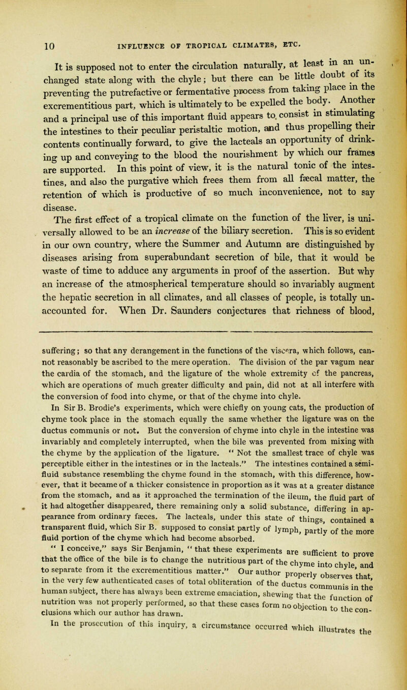 It is supposed not to enter the circulation naturally, at least in an un- changed state along with the chyle; but there can be little doubt of its preventing the putrefactive or fermentative process from taking place m the excrementitious part, which is ultimately to be expelled the body. Another and a principal use of this important fluid appears to. consist in stimulating the intestines to their peculiar peristaltic motion, and thus propelling their contents continually forward, to give the lacteals an opportunity of drink- ing up and conveying to the blood the nourishment by which our frames are supported. In this point of view, it is the natural tonic of the intes- tines, and also the purgative which frees them from all fascal matter, the retention of which is productive of so much inconvenience, not to say disease. The first effect of a tropical climate on the function of the liver, is uni- versally allowed to be an increase of the biliary secretion. This is so evident in our own country, where the Summer and Autumn are distinguished by diseases arising from superabundant secretion of bile, that it would be waste of time to adduce any arguments in proof of the assertion. But why an increase of the atmospherical temperature should so invariably augment the hepatic secretion in all climates, and all classes of people, is totally un- accounted for. When Dr. Saunders conjectures that richness of blood, suffering; so that any derangement in the functions of the viscera, which follows, can- not reasonably be ascribed to the mere operation. The division of the par vagum near the cardia of the stomach, and the ligature of the whole extremity of the pancreas, which are operations of much greater difficulty and pain, did not at all interfere with the conversion of food into chyme, or that of the chyme into chyle. In Sir B. Brodie's experiments, which were chiefly on young cats, the production of chyme took place in the stomach equally the same whether the ligature was on the ductus communis or not. But the conversion of chyme into chyle in the intestine was invariably and completely interrupted, when the bile was prevented from mixing with the chyme by the application of the ligature.  Not the smallest trace of chyle was perceptible either in the intestines or in the lacteals. The intestines contained a semi- fluid substance resembling the chyme found in the stomach, with this difference, how- ever, that it became of a thicker consistence in proportion as it was at a greater distance from the stomach, and as it approached the termination of the ileum, the fluid part of it had altogether disappeared, there remaining only a solid substance, differing in ap- pearance from ordinary faeces. The lacteals, under this state of things, contained a transparent fluid, which Sir B. supposed to consist partly of lymph, partly of the more fluid portion of the chyme which had become absorbed.  I conceive, says Sir Benjamin,  that these experiments are sufficient to prove that the office of the bile is to change the nutritious part of the chyme into chvle and to separate from it the excrementitious matter. Our author properly observes that in the very few authenticated cases of total obliteration of the ductus communis in the human subject, there has always been extreme emaciation, shewing that the f f nutrition was not properly performed, so that these cases form no objection t^. elusions which our author has drawn. ° Con In the prosecution of this inquiry, a circumstance occurred which illustrates th