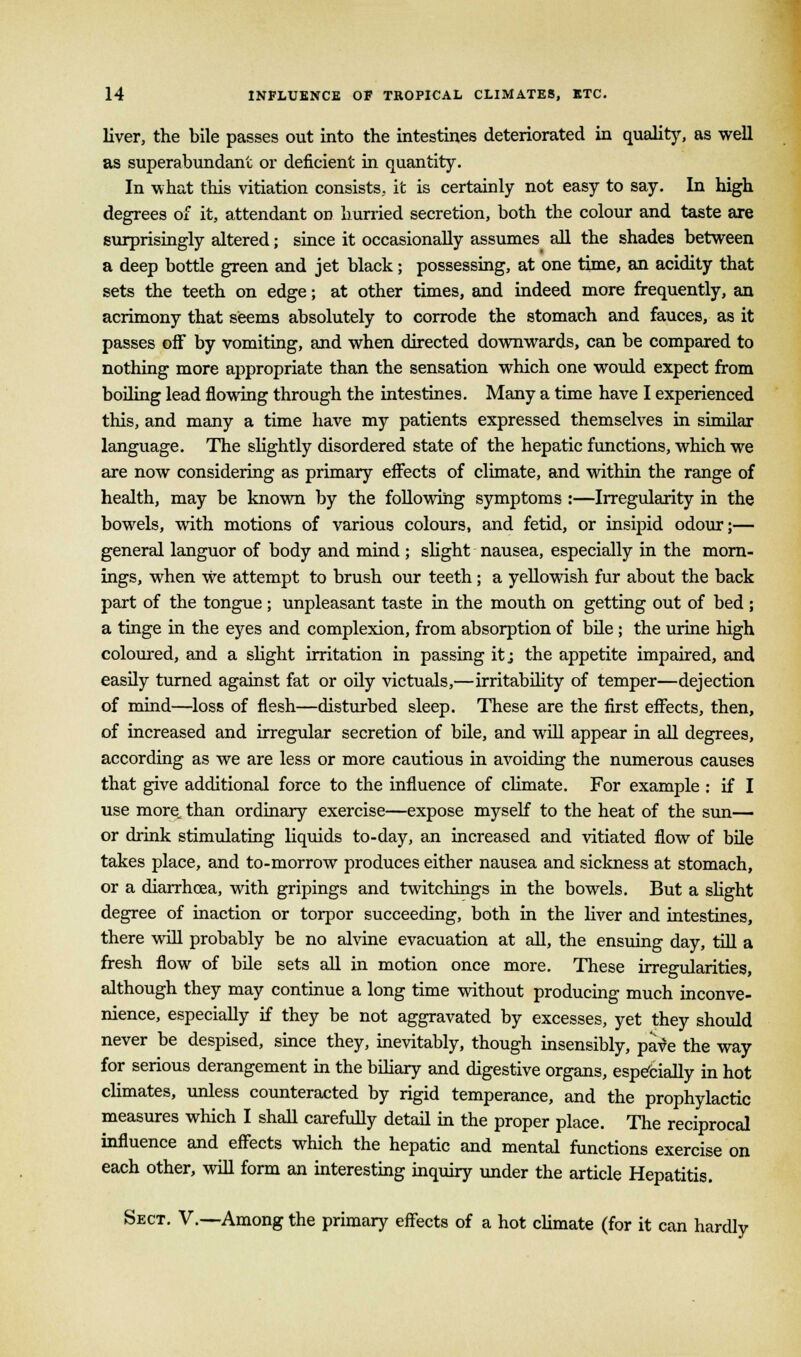 liver, the bile passes out into the intestines deteriorated in quality, as well as superabundant or deficient in quantity. In what this vitiation consists, it is certainly not easy to say. In high degrees of it, attendant on hurried secretion, both the colour and taste are surprisingly altered; since it occasionally assumes all the shades between a deep bottle green and jet black j possessing, at one time, an acidity that sets the teeth on edge; at other times, and indeed more frequently, an acrimony that seems absolutely to corrode the stomach and fauces, as it passes off by vomiting, and when directed downwards, can be compared to nothing more appropriate than the sensation which one would expect from boiling lead flowing through the intestines. Many a time have I experienced this, and many a time have my patients expressed themselves in similar language. The slightly disordered state of the hepatic functions, which we are now considering as primary effects of climate, and within the range of health, may be known by the following symptoms :—Irregularity in the bowels, with motions of various colours, and fetid, or insipid odour;— general languor of body and mind ; slight nausea, especially in the morn- ings, when We attempt to brush our teeth; a yellowish fur about the back part of the tongue ; unpleasant taste in the mouth on getting out of bed ; a tinge in the eyes and complexion, from absorption of bile ; the urine high coloured, and a slight irritation in passing it; the appetite impaired, and easily turned against fat or oily victuals,—irritability of temper—dejection of mind—loss of flesh—disturbed sleep. These are the first effects, then, of increased and irregular secretion of bile, and will appear in all degrees, according as we are less or more cautious in avoiding the numerous causes that give additional force to the influence of climate. For example : if I use more, than ordinary exercise—expose myself to the heat of the sun— or drink stimulating liquids to-day, an increased and vitiated flow of bile takes place, and to-morrow produces either nausea and sickness at stomach, or a diarrhoea, with gripings and twitchings in the bowels. But a slight degree of inaction or torpor succeeding, both in the liver and intestines, there will probably be no alvine evacuation at all, the ensuing day, till a fresh flow of bile sets all in motion once more. These irregularities, although they may continue a long time without producing much inconve- nience, especially if they be not aggravated by excesses, yet they should never be despised, since they, inevitably, though insensibly, pave the way for serious derangement in the biliary and digestive organs, especially in hot climates, unless counteracted by rigid temperance, and the prophylactic measures which I shall carefully detail in the proper place. The reciprocal influence and effects which the hepatic and mental functions exercise on each other, will form an interesting inquiry under the article Hepatitis. Sect. V.—Among the primary effects of a hot climate (for it can hardly