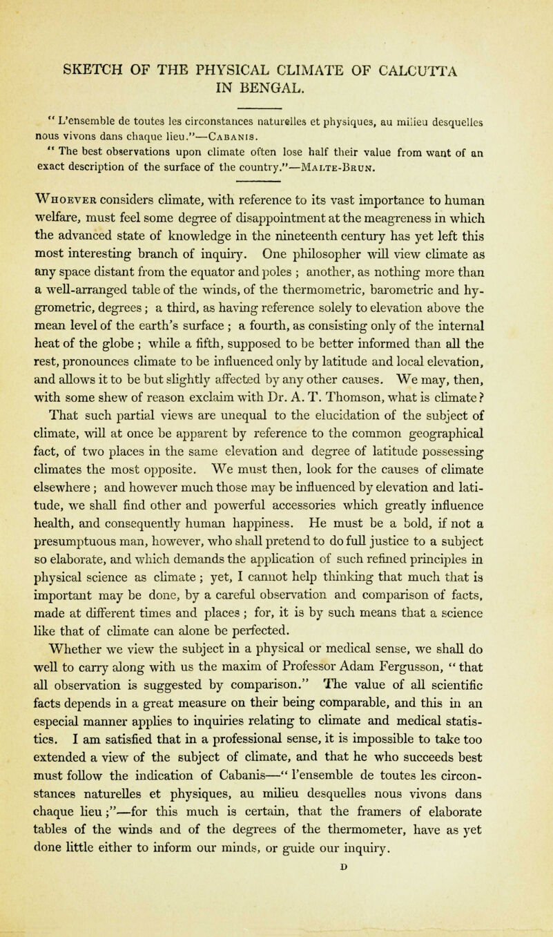 SKETCH OF THE PHYSICAL CLIMATE OF CALCUTTA IN BENGAL.  L'enserable de toutes les circonstauces naturelles et physiques, au milieu desquelies nous vivons dans chaque lieu.—Cabanis.  The best observations upon climate often lose half their value from want of an exact description of the surface of the country.—Malte-Brun. Whoever considers climate, with reference to its vast importance to human welfare, must feel some degree of disappointment at the meagreness in which the advanced state of knowledge in the nineteenth century has yet left this most interesting branch of inquiry. One philosopher will view climate as any space distant from the equator and poles ; another, as nothing more than a well-arranged table of the winds, of the thermometric, barometric and hy- grometric, degrees ; a third, as having reference solely to elevation above the mean level of the earth's surface ; a fourth, as consisting only of the internal heat of the globe ; while a fifth, supposed to be better informed than all the rest, pronounces climate to be influenced only by latitude and local elevation, and allows it to be but slightly affected b}f any other causes. We may, then, with some shew of reason exclaim with Dr. A. T. Thomson, what is climate ? That such partial views are unequal to the elucidation of the subject of climate, will at once be apparent by reference to the common geographical fact, of two places in the same elevation and degree of latitude possessing climates the most opposite. We must then, look for the causes of climate elsewhere; and however much those may be influenced by elevation and lati- tude, we shall find other and powerful accessories which greatly influence health, and consequently human happiness. He must be a bold, if not a presumptuous man, however, who shall pretend to do full justice to a subject so elaborate, and which demands the application of such refined principles in physical science as climate ; yet, I cannot help thinking that much that is important may be done, by a careful observation and comparison of facts, made at different times and places ; for, it is by such means that a science like that of climate can alone be perfected. Whether we view the subject in a physical or medical sense, we shall do well to carry along with us the maxim of Professor Adam Fergusson,  that all observation is suggested by comparison. The value of all scientific facts depends in a great measure on their being comparable, and this in an especial manner applies to inquiries relating to climate and medical statis- tics. I am satisfied that in a professional sense, it is impossible to take too extended a view of the subject of climate, and that he who succeeds best must follow the indication of Cabanis— Fensemble de toutes les circon- stances naturelles et physiques, au milieu desquelies nous vivons dans chaque lieu;—for this much is certain, that the framers of elaborate tables of the winds and of the degrees of the thermometer, have as yet done little either to inform our minds, or guide our inquiry. D