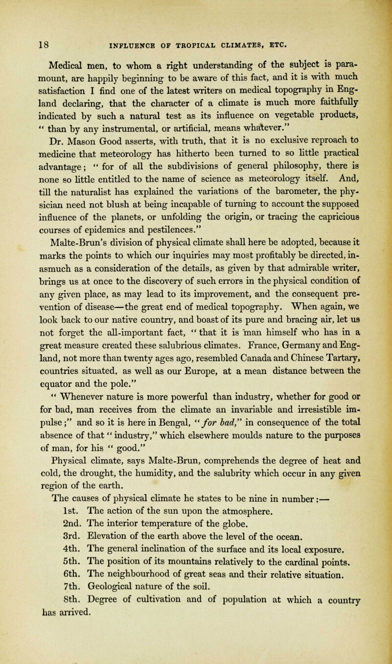 Medical men, to whom a right understanding of the subject is para- mount, are happily beginning to be aware of this fact, and it is with much satisfaction I find one of the latest writers on medical topography in Eng- land declaring, that the character of a climate is much more faithfully indicated by such a natural test as its influence on vegetable products,  than by any instrumental, or artificial, means whatever. Dr. Mason Good asserts, with truth, that it is no exclusive reproach to medicine that meteorology has hitherto been turned to so little practical advantage;  for of all the subdivisions of general philosophy, there is none so little entitled to the name of science as meteorology itself. And, till the naturalist has explained the variations of the barometer, the phy- sician need not blush at being incapable of turning to account the supposed influence of the planets, or unfolding the origin, or tracing the capricious courses of epidemics and pestilences. Malte-Brun's division of physical climate shall here be adopted, because it marks the points to which our inquiries may most profitably be directed, in- asmuch as a consideration of the details, as given by that admirable writer, brings us at once to the discovery of such errors in the physical condition of any given place, as may lead to its improvement, and the consequent pre- vention of disease—the great end of medical topography. When again, we look back to our native country, and boast of its pure and bracing air, let us not forget the all-important fact,  that it is man himself who has in a great measure created these salubrious climates. France, Germany and Eng- land, not more than twenty ages ago, resembled Canada and Chinese Tartary, countries situated, as well as our Europe, at a mean distance between the equator and the pole.  Whenever nature is more powerful than industry, whether for good or for bad, man receives from the climate an invariable and irresistible im- pulse ; and so it is here in Bengal, for bad, in consequence of the total absence of that  industry, which elsewhere moulds nature to the purposes of man, for his  good. Physical climate, says Malte-Brun, comprehends the degree of heat and cold, the drought, the humidity, and the salubrity which occur in any given region of the earth. The causes of physical climate he states to be nine in number:— 1st. The action of the sun upon the atmosphere. 2nd. The interior temperature of the globe. 3rd. Elevation of the earth above the level of the ocean. 4th. The general inclination of the surface and its local exposure. 5th. The position of its mountains relatively to the cardinal points. 6th. The neighbourhood of great seas and their relative situation. 7th. Geological nature of the soil. 8th. Degree of cultivation and of population at which a country has arrived.