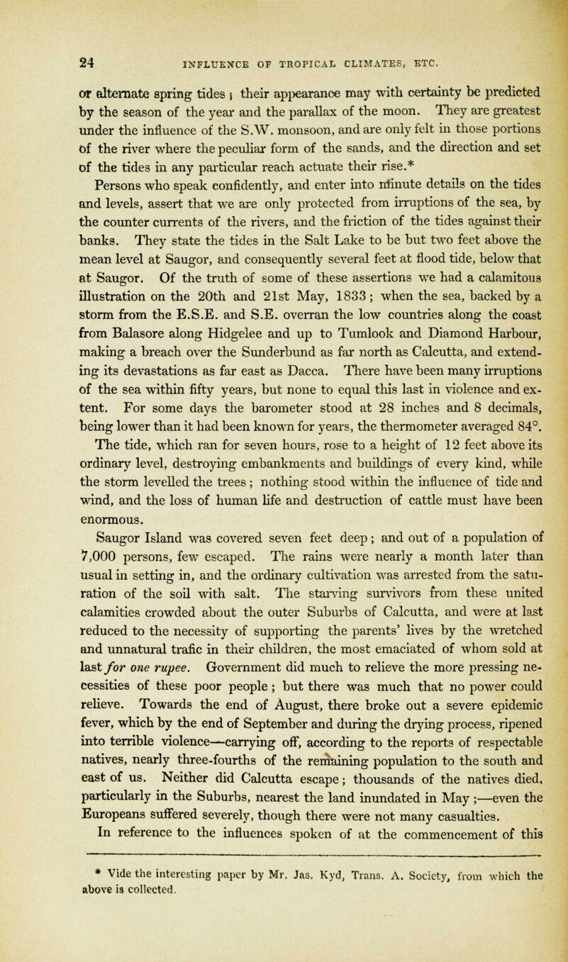 or alternate spring tides j their appearance may with certainty be predicted by the season of the year and the parallax of the moon. They are greatest under the influence of the S.W. monsoon, and are only felt in those portions of the river where the peculiar form of the sands, and the direction and set of the tides in any particular reach actuate their rise.* Persons who speak confidently, and enter into minute details on the tides and levels, assert that we are only protected from irruptions of the sea, by the counter currents of the rivers, and the friction of the tides against their banks. They state the tides in the Salt Lake to be but two feet above the mean level at Saugor, and consequently several feet at flood tide, below that at Saugor. Of the truth of some of these assertions we had a calamitous illustration on the 20th and 21st May, 1833 ; when the sea, backed by a storm from the E.S.E. and S.E. overran the low countries along the coast from Balasore along Hidgelee and up to Tumlook and Diamond Harbour, making a breach over the Sunderbund as far north as Calcutta, and extend- ing its devastations as far east as Dacca. There have been many irruptions of the sea within fifty years, but none to equal this last in violence and ex- tent. For some days the barometer stood at 28 inches and 8 decimals, being lower than it had been known for years, the thermometer averaged 84°. The tide, which ran for seven hours, rose to a height of 12 feet above its ordinary level, destroying embankments and buildings of every kind, while the storm levelled the trees ; nothing stood within the influence of tide and wind, and the loss of human life and destruction of cattle must have been enormous. Saugor Island was covered seven feet deep; and out of a population of 7,000 persons, few escaped. The rains were nearly a month later than usual in setting in, and the ordinary cultivation was arrested from the satu- ration of the soil with salt. The starving survivors from these united calamities crowded about the outer Suburbs of Calcutta, and were at last reduced to the necessity of supporting the parents' lives by the wretched and unnatural trafic in then children, the most emaciated of whom sold at last for one rupee. Government did much to relieve the more pressing ne- cessities of these poor people ; but there was much that no power could relieve. Towards the end of August, there broke out a severe epidemic fever, which by the end of September and during the drying process, ripened into terrible violence—carrying off, according to the reports of respectable natives, nearly three-fourths of the remaining population to the south and east of us. Neither did Calcutta escape; thousands of the natives died, particularly in the Suburbs, nearest the land inundated in May ;—even the Europeans suffered severely, though there were not many casualties. In reference to the influences spoken of at the commencement of this * Vide the interesting paper by Mr. Jas. Kyd, Trans. A. Society, from which the above is collected.