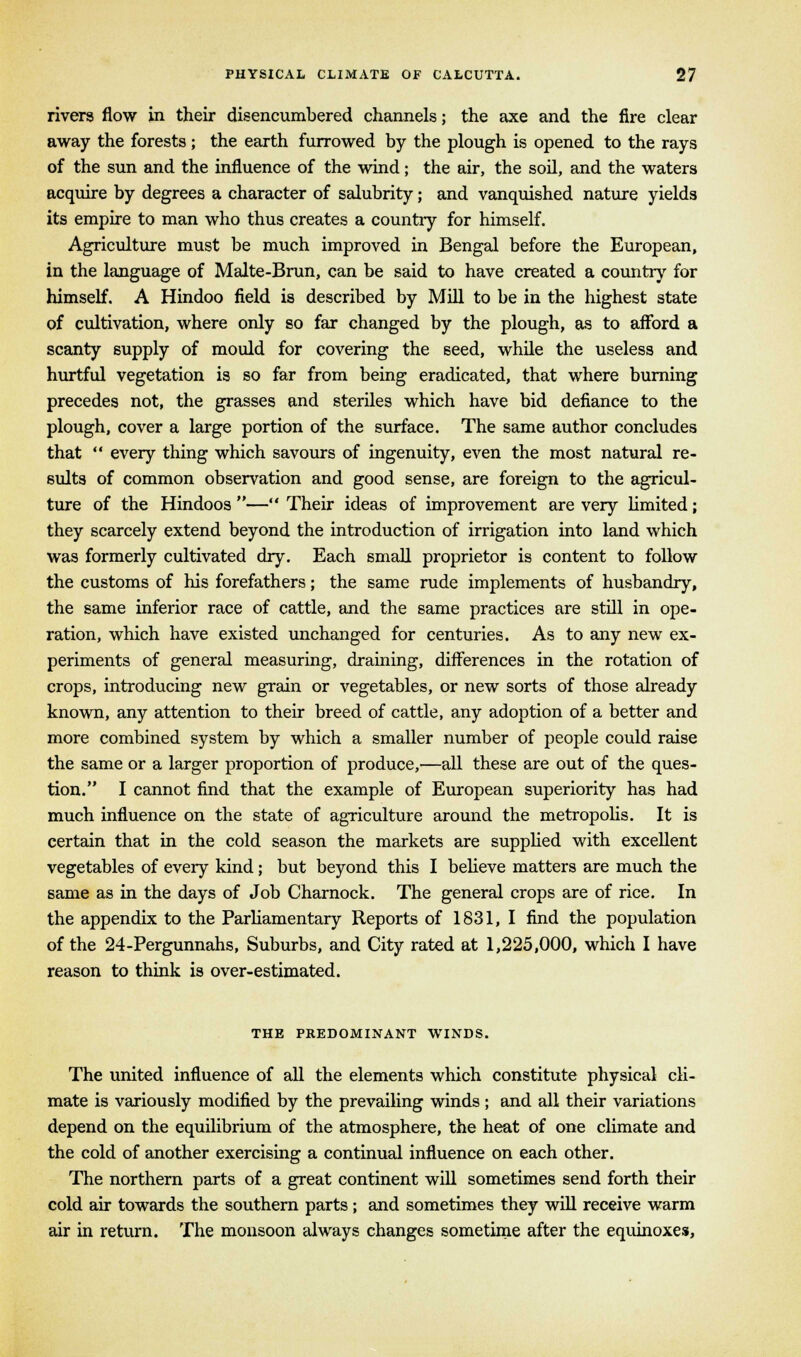 rivers flow in their disencumbered channels; the axe and the fire clear away the forests ; the earth furrowed by the plough is opened to the rays of the sun and the influence of the wind; the air, the soil, and the waters acquire by degrees a character of salubrity; and vanquished nature yields its empire to man who thus creates a country for himself. Agriculture must be much improved in Bengal before the European, in the language of Malte-Brun, can be said to have created a country for himself. A Hindoo field is described by Mill to be in the highest state of cultivation, where only so far changed by the plough, as to afford a scanty supply of mould for covering the seed, while the useless and hurtful vegetation is so far from being eradicated, that where burning precedes not, the grasses and steriles which have bid defiance to the plough, cover a large portion of the surface. The same author concludes that  every thing which savours of ingenuity, even the most natural re- sults of common observation and good sense, are foreign to the agricul- ture of the Hindoos — Their ideas of improvement are very limited; they scarcely extend beyond the introduction of irrigation into land which was formerly cultivated dry. Each small proprietor is content to follow the customs of his forefathers; the same rude implements of husbandry, the same inferior race of cattle, and the same practices are still in ope- ration, which have existed unchanged for centuries. As to any new ex- periments of general measuring, draining, differences in the rotation of crops, introducing new grain or vegetables, or new sorts of those already known, any attention to their breed of cattle, any adoption of a better and more combined system by which a smaller number of people could raise the same or a larger proportion of produce,—all these are out of the ques- tion. I cannot find that the example of European superiority has had much influence on the state of agriculture around the metropolis. It is certain that in the cold season the markets are supplied with excellent vegetables of every kind; but beyond this I believe matters are much the same as in the days of Job Charnock. The general crops are of rice. In the appendix to the Parliamentary Reports of 1831, I find the population of the 24-Pergunnahs, Suburbs, and City rated at 1,225,000, which I have reason to think is over-estimated. THE PREDOMINANT WINDS. The united influence of all the elements which constitute physical cli- mate is variously modified by the prevailing winds; and all their variations depend on the equilibrium of the atmosphere, the heat of one climate and the cold of another exercising a continual influence on each other. The northern parts of a great continent will sometimes send forth their cold air towards the southern parts; and sometimes they will receive warm air in return. The monsoon always changes sometime after the equinoxes,