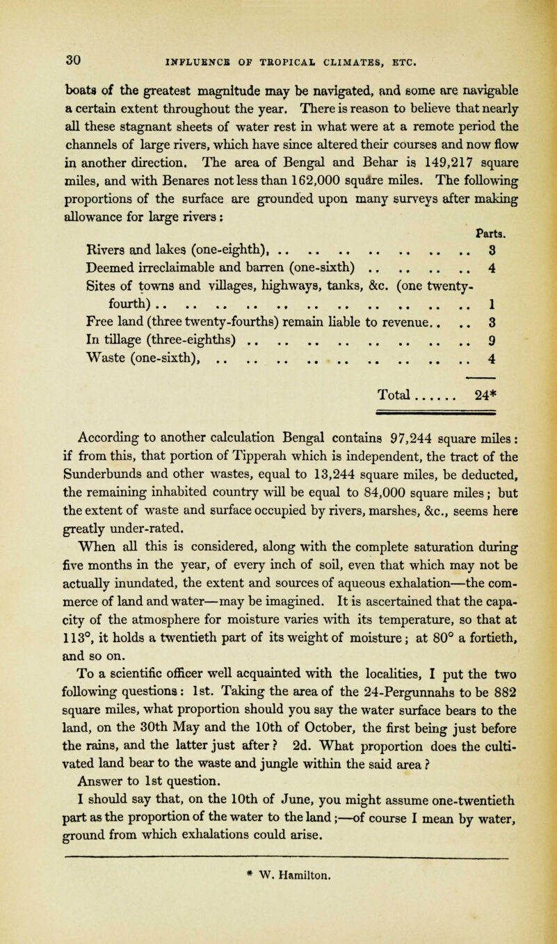 boats of the greatest magnitude may be navigated, and some are navigable a certain extent throughout the year. There is reason to believe that nearly all these stagnant sheets of water rest in what were at a remote period the channels of large rivers, which have since altered their courses and now flow in another direction. The area of Bengal and Behar is 149,217 square miles, and with Benares not less than 162,000 square miles. The following proportions of the surface are grounded upon many surveys after making allowance for large rivers: Parts. Rivers and lakes (one-eighth), 3 Deemed irreclaimable and barren (one-sixth) 4 Sites of towns and villages, highways, tanks, &c. (one twenty- fourth) 1 Free land (three twenty-fourths) remain liable to revenue.. .. 3 In tillage (three-eighths) 9 Waste (one-sixth), 4 Total 24* According to another calculation Bengal contains 97,244 square miles: if from this, that portion of Tipperah which is independent, the tract of the Sunderbunds and other wastes, equal to 13,244 square miles, be deducted, the remaining inhabited country will be equal to 84,000 square miles; but the extent of waste and surface occupied by rivers, marshes, &c, seems here greatly under-rated. When all this is considered, along with the complete saturation during five months in the year, of every inch of soil, even that which may not be actually inundated, the extent and sources of aqueous exhalation—the com- merce of land and water—may be imagined. It is ascertained that the capa- city of the atmosphere for moisture varies with its temperature, so that at 113°, it holds a twentieth part of its weight of moisture; at 80° a fortieth, and so on. To a scientific officer well acquainted with the localities, I put the two following questions : 1st. Taking the area of the 24-Pergunnahs to be 882 square miles, what proportion should you say the water surface bears to the land, on the 30th May and the 10th of October, the first being just before the rains, and the latter just after ? 2d. What proportion does the culti- vated land bear to the waste and jungle within the said area ? Answer to 1st question. I should say that, on the 10th of June, you might assume one-twentieth part as the proportion of the water to the land;—of course I mean by water, ground from which exhalations could arise. * W. Hamilton.