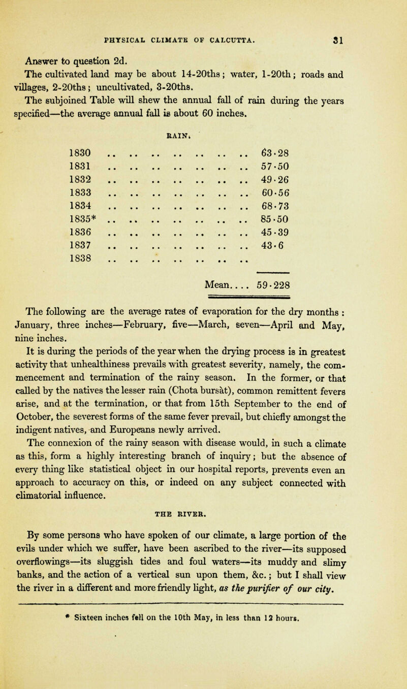 Answer to question 2d. The cultivated land maybe about 14-20ths; water, l-20th; roads and villages, 2-20ths; uncultivated, 3-20ths. The subjoined Table will shew the annual fall of rain during the years specified—the average annual fall is about 60 inches. rain* 1830 63-28 1831 57-50 1832 49-26 1833 60-56 1834 68-73 1835* 85-50 1836 45-39 1837 43-6 1838 Mean 59-228 The following are the average rates of evaporation for the dry months : January, three inches—February, five—March, seven—April and May, nine inches. It is during the periods of the year when the drying process is in greatest activity that unhealthiness prevails with greatest severity, namely, the com- mencement and termination of the rainy season. In the former, or that called by the natives the lesser rain (Chota bursat), common remittent fevers arise, and at the termination, or that from 15th September to the end of October, the severest forms of the same fever prevail, but chiefly amongst the indigent natives, and Europeans newly arrived. The connexion of the rainy season with disease would, in such a climate as this, form a highly interesting branch of inquiry; but the absence of every thing like statistical object in our hospital reports, prevents even an approach to accuracy on this, or indeed on any subject connected with climatorial influence. THE RIVER. By some persons who have spoken of our climate, a large portion of the evils under which we suffer, have been ascribed to the river—its supposed overflowings—its sluggish tides and foul waters—its muddy and slimy banks, and the action of a vertical sun upon them, &c.; but I shall view the river in a different and more friendly light, as the purifier of our city. * Sixteen inches fell on the 10th May, in less than 12 hours.