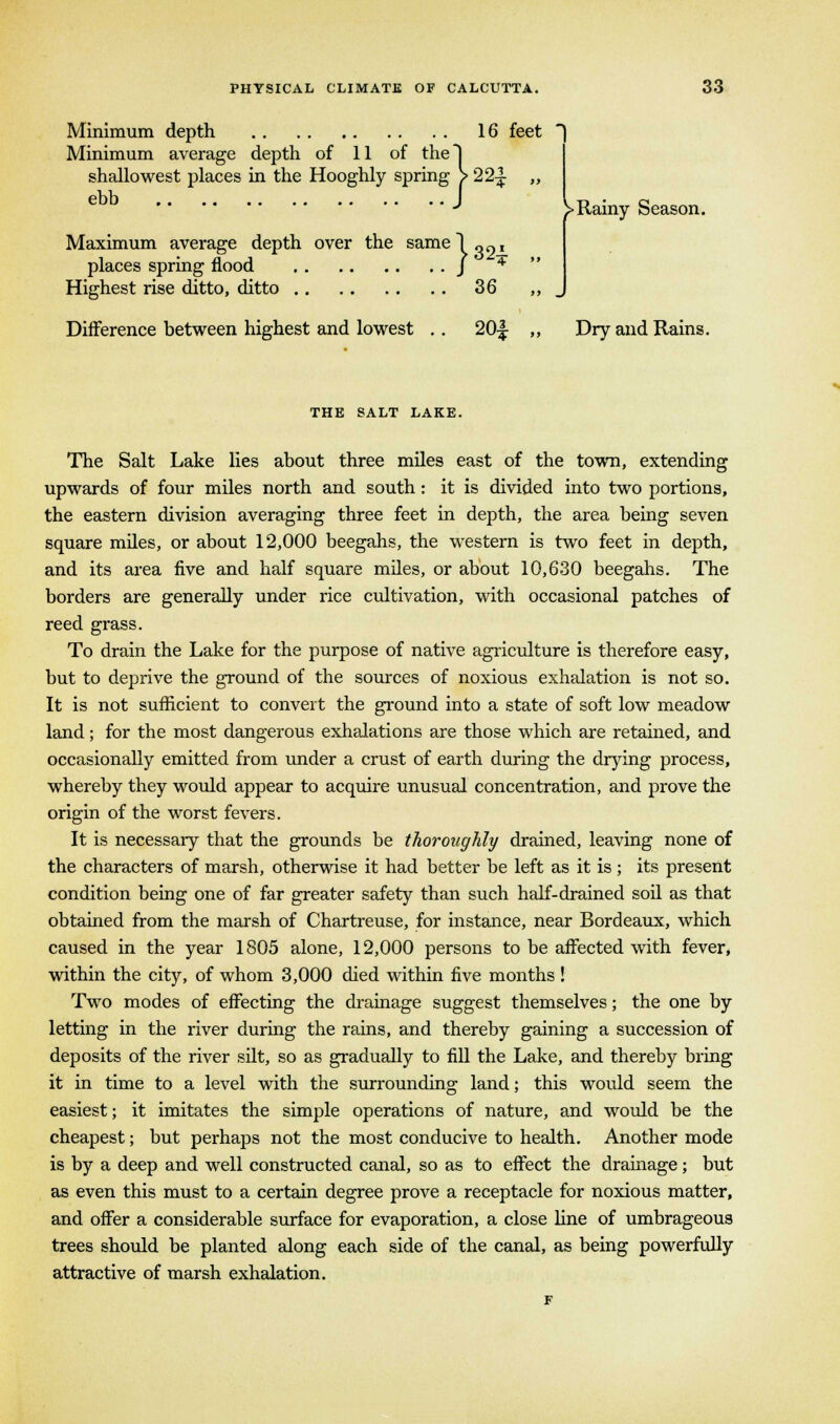 Minimum depth 16 feet Minimum average depth of 11 of the! shallowest places in the Hooghly spring > 22^ ebb J )> Rainy Season. Maximum average depth over the samel „„, places spring flood J 4 Highest rise ditto, ditto 36 Difference between highest and lowest .. 20% ,, Dry and Rains. THE SALT LAKE. The Salt Lake lies about three miles east of the town, extending upwards of four miles north and south: it is divided into two portions, the eastern division averaging three feet in depth, the area being seven square miles, or about 12,000 beegahs, the western is two feet in depth, and its area five and half square miles, or about 10,630 beegahs. The borders are generally under rice cultivation, with occasional patches of reed grass. To drain the Lake for the purpose of native agriculture is therefore easy, but to deprive the ground of the sources of noxious exhalation is not so. It is not sufficient to convert the ground into a state of soft low meadow land; for the most dangerous exhalations are those which are retained, and occasionally emitted from under a crust of earth during the drying process, whereby they would appear to acquire unusual concentration, and prove the origin of the worst fevers. It is necessary that the grounds be thoroughly drained, leaving none of the characters of marsh, otherwise it had better be left as it is; its present condition being one of far greater safety than such half-drained soil as that obtained from the marsh of Chartreuse, for instance, near Bordeaux, which caused in the year 1805 alone, 12,000 persons to be affected with fever, within the city, of whom 3,000 died within five months ! Two modes of effecting the drainage suggest themselves; the one by letting in the river during the rains, and thereby gaining a succession of deposits of the river silt, so as gradually to fill the Lake, and thereby bring it in time to a level with the surrounding land; this would seem the easiest; it imitates the simple operations of nature, and would be the cheapest; but perhaps not the most conducive to health. Another mode is by a deep and well constructed canal, so as to effect the drainage; but as even this must to a certain degree prove a receptacle for noxious matter, and offer a considerable surface for evaporation, a close line of umbrageous trees should be planted along each side of the canal, as being powerfully attractive of marsh exhalation.