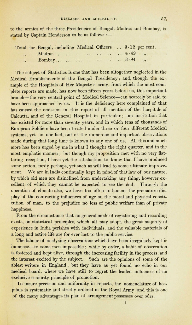 to the armies of the three Presidencies of Bengal, Madras and Bombay, is stated by Captain Henderson to be as follows :— Total for Bengal, including Medical Officers .. 3-12 percent. Madras 4-49 Bombay 3-94 „ The subject of Statistics is one that has been altogether neglected in the Medical Establishments of the Bengal Presidency; and, though the ex- ample of the Hospitals of Her Majesty's army, from which the most com- plete reports are made, has now been fifteen years before us, this important branch—the very central point of Medical Science—can scarcely be said to have been approached by us. It is the deficiency here complained of that has caused the omission in this report of all mention of the hospitals of Calcutta, and of the General Hospital in particular;—an institution that has existed for more than seventy years, and in which tens of thousands of European Soldiers have been treated under three or four different Medical systems, yet no one fact, out of the numerous and important observations made during that long time is known to any one of us. All this and much more has been urged by me in what I thought the right quarter, and in the most emphatic manner; but though my proposition met with no very flat- tering reception, I have yet the satisfaction to know that I have produced some action, tardy perhaps, yet such as will lead to some ultimate improve- ment. We are in India continually kept in mind of that law of our nature, by which old men are disinclined from undertaking any thing, however ex- cellent, of which they cannot be expected to see the end. Through the operation of climate also, we have too often to lament the premature dis- play of the contracting influences of age on the moral and physical consti- tution of man, to the prejudice no less of public welfare than of private happiness. From the circumstance that no general mode of registering and recording exists, on statistical principles, which all may adopt, the great majority of experience in India perishes with individuals, and the valuable materials of a long and active life are for ever lost to the public service. The labour of analysing observations which have been irregularly kept is immense—to some men impossible ; while by order, a habit of observation is fostered and kept alive, through the increasing facility in the process, and the interest excited by the subject. Such are the opinions of some of the ablest writers in England; but they have as yet found no echo in our medical board, where we have still to regret the leaden influences of an exclusive seniority principle of promotion. To insure precision and uniformity in reports, the nomenclature of hos- pitals is systematic and strictly ordered in the Royal Army, and this is one of the many advantages its plan of arrangement possesses over ours.