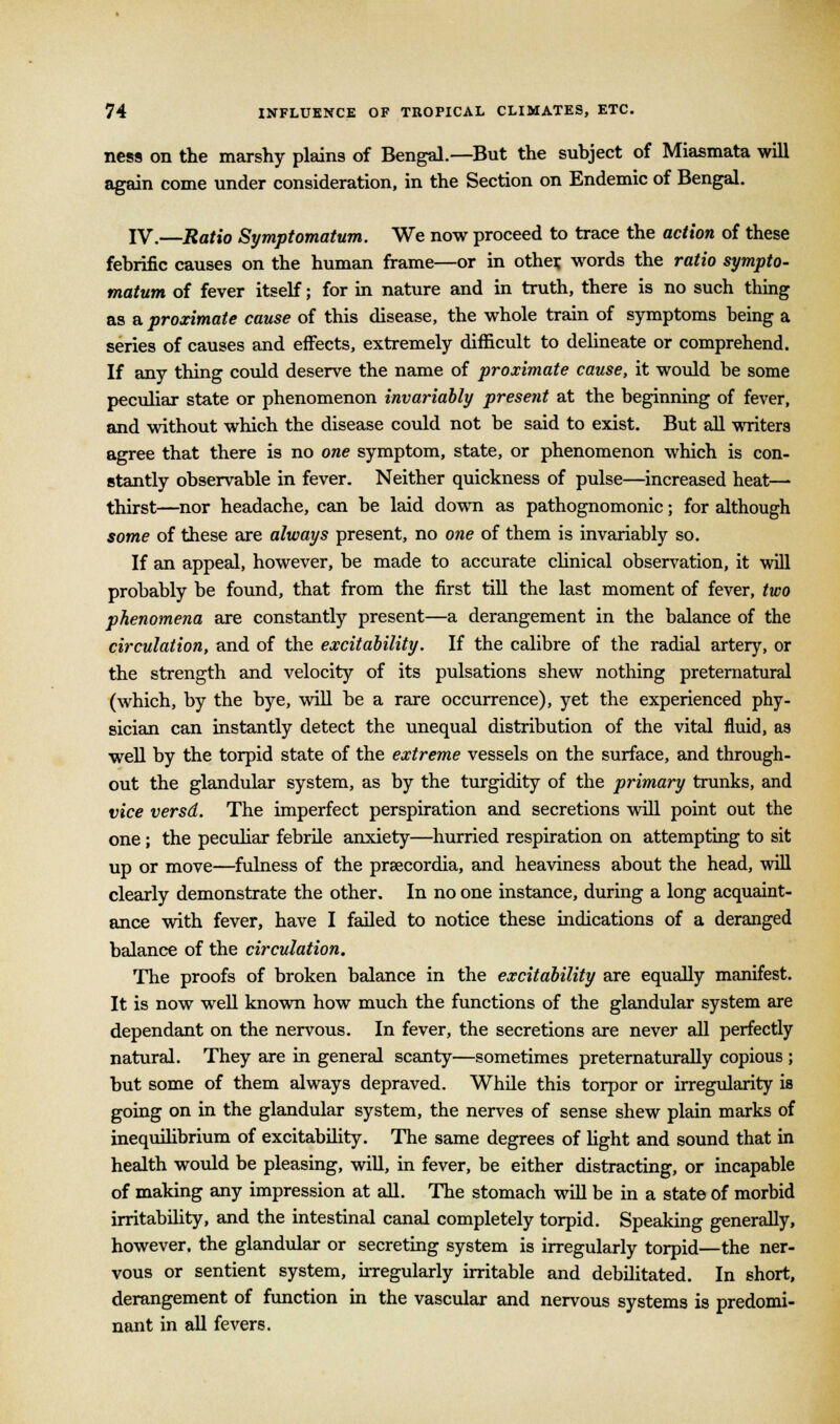 ness on the marshy plains of Bengal.—But the subject of Miasmata will again come under consideration, in the Section on Endemic of Bengal. IV.—Ratio Symptomatum. We now proceed to trace the action of these febrific causes on the human frame—or in other, words the ratio sympto- matum of fever itself; for in nature and in truth, there is no such thing as a proximate cause of this disease, the whole train of symptoms being a series of causes and effects, extremely difficult to delineate or comprehend. If any thing could deserve the name of proximate cause, it would be some peculiar state or phenomenon invariably present at the beginning of fever, and without which the disease could not be said to exist. But all writers agree that there is no one symptom, state, or phenomenon which is con- stantly observable in fever. Neither quickness of pulse—increased heat— thirst—nor headache, can be laid down as pathognomonic; for although some of these are always present, no one of them is invariably so. If an appeal, however, be made to accurate clinical observation, it will probably be found, that from the first till the last moment of fever, two phenomena are constantly present—a derangement in the balance of the circulation, and of the excitability. If the calibre of the radial artery, or the strength and velocity of its pulsations shew nothing preternatural (which, by the bye, will be a rare occurrence), yet the experienced phy- sician can instantly detect the unequal distribution of the vital fluid, as well by the torpid state of the extreme vessels on the surface, and through- out the glandular system, as by the turgidity of the primary trunks, and vice versd. The imperfect perspiration and secretions will point out the one; the peculiar febrile anxiety—hurried respiration on attempting to sit up or move—fulness of the prsecordia, and heaviness about the head, will clearly demonstrate the other. In no one instance, during a long acquaint- ance with fever, have I failed to notice these indications of a deranged balance of the circulation. The proofs of broken balance in the excitability are equally manifest. It is now well known how much the functions of the glandular system are dependant on the nervous. In fever, the secretions are never all perfectly natural. They are in general scanty—sometimes preternaturally copious ; but some of them always depraved. While this torpor or irregularity is going on in the glandular system, the nerves of sense shew plain marks of inequilibrium of excitability. The same degrees of light and sound that in health would be pleasing, will, in fever, be either distracting, or incapable of making any impression at all. The stomach will be in a state of morbid irritability, and the intestinal canal completely torpid. Speaking generally, however, the glandular or secreting system is irregularly torpid—the ner- vous or sentient system, irregularly irritable and debilitated. In short, derangement of function in the vascular and nervous systems is predomi- nant in all fevers.