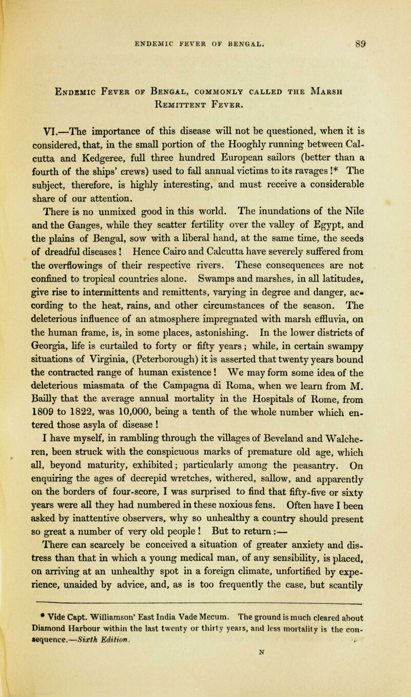 Endemic Fever of Bengal, commonly called the Marsh Remittent Fever. VI.—The importance of this disease will not be questioned, when it is considered, that, in the small portion of the Hooghly running between Cal- cutta and Kedgeree, full three hundred European sailors (better than a fourth of the ships' crews) used to fall annual victims to its ravages !* The subject, therefore, is highly interesting, and must receive a considerable share of our attention. There is no unmixed good in this world. The inundations of the Nile and the Ganges, while they scatter fertility over the valley of Egypt, and the plains of Bengal, sow with a liberal hand, at the same time, the seeds of dreadful diseases ! Hence Cairo and Calcutta have severely suffered from the overflowings of their respective rivers. These consequences are not confined to tropical countries alone. Swamps and marshes, in all latitudes, give rise to intermittents and remittents, varying in degree and danger, ac- cording to the heat, rains, and other circumstances of the season. The deleterious influence of an atmosphere impregnated with marsh effluvia, on the human frame, is, in some places, astonishing. In the lower districts of Georgia, life is curtailed to forty or fifty years; while, in certain swampy situations of Virginia, (Peterborough) it is asserted that twenty years bound the contracted range of human existence! We may form some idea of the deleterious miasmata of the Campagna di Roma, when we learn from M. Bailly that the average annual mortality in the Hospitals of Rome, from 1809 to 1822, was 10,000, being a tenth of the whole number which en- tered those asyla of disease ! I have myself, in rambling through the villages of Beveland and Walche- ren, been struck with the conspicuous marks of premature old age, which all, beyond maturity, exhibited; particularly among the peasantry. On enquiring the ages of decrepid wretches, withered, sallow, and apparently on the borders of four-score, I was surprised to find that fifty-five or sixty years were all they had numbered in these noxious fens. Often have I been asked by inattentive observers, why so unhealthy a country should present so great a number of very old people ! But to return:— There can scarcely be conceived a situation of greater anxiety and dis- tress than that in which a young medical man, of any sensibility, is placed, on arriving at an unhealthy spot in a foreign climate, unfortified by expe- rience, unaided by advice, and, as is too frequently the case, but scantily * Vide Capt. Williamson' East India Vade Mecum. The ground is much cleared about Diamond Harbour within the last twenty or thirty years, and less mortality is the con- sequence.—Sixth Edition. •»■ N