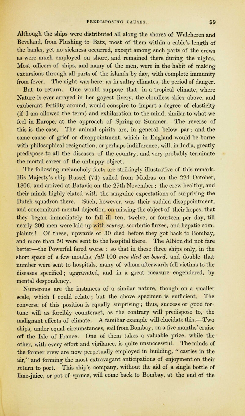 Although the ships were distributed all along the shores of Walcheren and Beveland, from Flushing to Batz, most of them within a cable's length of the banks, yet no sickness occurred, except among such parts of the crews as were much employed on shore, and remained there during the nights. Most officers of ships, and many of the men, were in the habit of making excursions through all parts of the islands by day, with complete immunity from fever. The night was here, as in sultry climates, the period of danger. But, to return. One would suppose that, in a tropical climate, where Nature is ever arrayed in her gayest livery, the cloudless skies above, and exuberant fertility around, would conspire to impart a degree of elasticity (if I am allowed the term) and exhilaration to the mind, similar to what we feel in Europe, at the approach of Spring or Summer. The reverse of this is the case. The animal spirits are, in general, below par; and the same cause of grief or disappointment, which in England would be borne with philosophical resignation, or perhaps indifference, will, in India, greatly predispose to all the diseases of the country, and very probably terminate the mortal career of the unhappy object. The following melancholy facts are strikingly illustrative of this remark. His Majesty's ship Russel (74) sailed from Madras on the 22d October, 1806, and arrived at Batavia on the 27th November; the crew healthy, and their minds highly elated with the sanguine expectations of surprising the Dutch squadron there. Such, however, was their sudden disappointment, and concomitant mental dejection, on missing the object of their hopes, that they began immediately to fall ill, ten, twelve, or fourteen per day, till nearly 200 men were laid up with scurvy, scorbutic fluxes, and hepatic com- plaints ! Of these, upwards of 30 died before they got back to Bombay, and more than 50 were sent to the hospital there. The Albion did not fare better—the Powerful fared worse : so that in these three ships only, in the short space of a few months, full 100 men died on board, and double that number were sent to hospitals, many of whom afterwards fell victims to the diseases specified; aggravated, and in a great measure engendered, by mental despondency. Numerous are the instances of a similar nature, though on a smaller scale, which I could relate ; but the above specimen is sufficient. The converse of this position is equally surprising; thus, success or good for- tune will as forcibly counteract, as the contrary will predispose to, the malignant effects of climate. A familiar example will elucidate this.—Two ships, under equal circumstances, sail from Bombay, on a five months'cruise off the Isle of France. One of them takes a valuable prize, while the other, with every effort and vigilance, is quite unsuccessful. The minds of the former crew are now perpetually employed in building,  castles in the air, and forming the most extravagant anticipations of enjoyment on their return to port. This ship's company, without the aid of a single bottle of lime-juice, or pot of spruce, will come back to Bombay, at the end of the