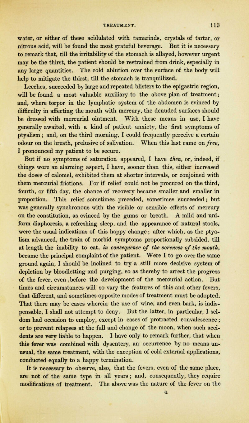 water, or either of these acidulated with tamarinds, crystals of tartar, or nitrous acid, will be found the most grateful beverage. But it is necessary to remark that, till the irritability of the stomach is allayed, however urgent may be the thirst, the patient should be restrained from drink, especially in any large quantities. The cold ablution over the surface of the body will help to mitigate the thirst, till the stomach is tranquillized. Leeches, succeeded by large and repeated blisters to the epigastric region, will be found a most valuable auxiliary to the above plan of treatment; and, where torpor in the lymphatic system of the abdomen is evinced by difficulty in affecting the mouth with mercury, the denuded surfaces should be dressed with mercurial ointment. With these means in use, I have generally awaited, with a kind of patient anxiety, the first symptoms of ptyalism; and, on the third morning, I could frequently perceive a certain odour on the breath, prelusive of salivation. When this last came on free, I pronounced my patient to be secure. But if no symptoms of saturation appeared, I have then, or, indeed, if things wore an alarming aspect, I have, sooner than this, either increased the doses of calomel, exhibited them at shorter intervals, or conjoined with them mercurial frictions. For if relief could not be procured on the third, fourth, or fifth day, the chance of recovery became smaller and smaller in proportion. This relief sometimes preceded, sometimes succeeded; but was generally synchronous with the visible or sensible effects of mercury on the constitution, as evinced by the gums or breath. A mild and uni- form diaphoresis, a refreshing sleep, and the appearance of natural stools, were the usual indications of this happy change ; after which, as the ptya- lism advanced, the train of morbid symptoms proportionally subsided, till at length the inability to eat, in consequence of the soreness of the mouth, became the principal complaint of the patient. Were I to go over the same ground again, I should be inclined to try a still more decisive system of depletion by bloodletting and purging, so as thereby to arrest the progress of the fever, even .before the development of the mercurial action. But times and circumstances will so vary the features of this and other fevers, that different, and sometimes opposite modes of treatment must be adopted. That there may be cases wherein the use of wine, and even bark, is indis- pensable, I shall not attempt to deny. But the latter, in particular, I sel- dom had occasion to employ, except in cases of protracted convalescence; or to prevent relapses at the full and change of the moon, when such acci- dents are very liable to happen. I have only to remark further, that when this fever was combined with dysentery, an occurrence by no means un- usual, the same treatment, with the exception of cold external applications, conducted equally to a happy termination. It is necessary to observe, also, that the fevers, even of the same place, are not of the same type in all years ; and, consequently, they require modifications of treatment. The above was the nature of the fever on the Q