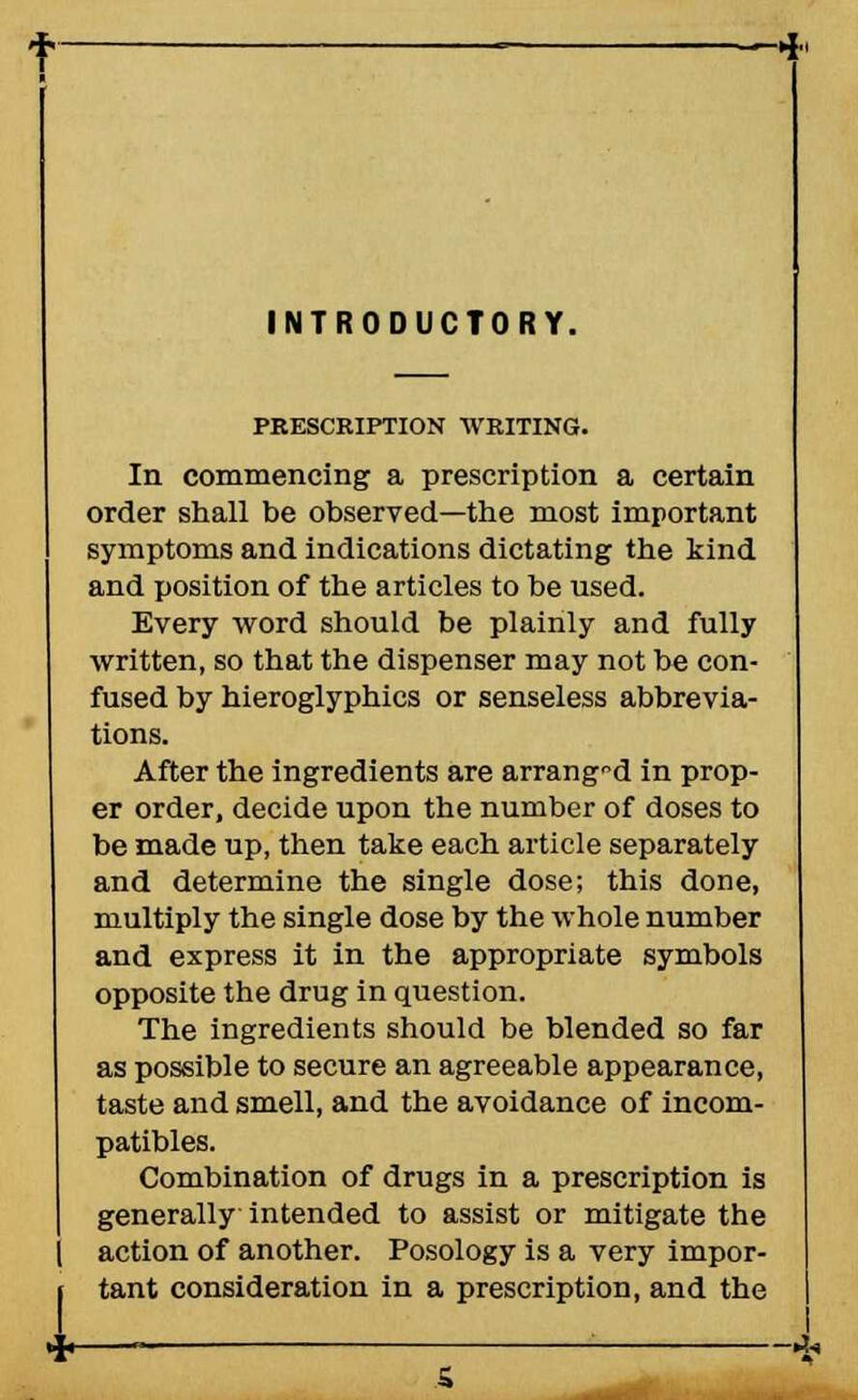 INTRODUCTORY. PRESCRIPTION WRITING. In commencing a prescription a certain order shall be observed—the most important symptoms and indications dictating the kind and position of the articles to be used. Every word should be plainly and fully written, so that the dispenser may not be con- fused by hieroglyphics or senseless abbrevia- tions. After the ingredients are arrang°d in prop- er order, decide upon the number of doses to be made up, then take each article separately and determine the single dose; this done, multiply the single dose by the whole number and express it in the appropriate symbols opposite the drug in question. The ingredients should be blended so far as possible to secure an agreeable appearance, taste and smell, and the avoidance of incom- patibles. Combination of drugs in a prescription is generally intended to assist or mitigate the action of another. Posology is a very impor- tant consideration in a prescription, and the