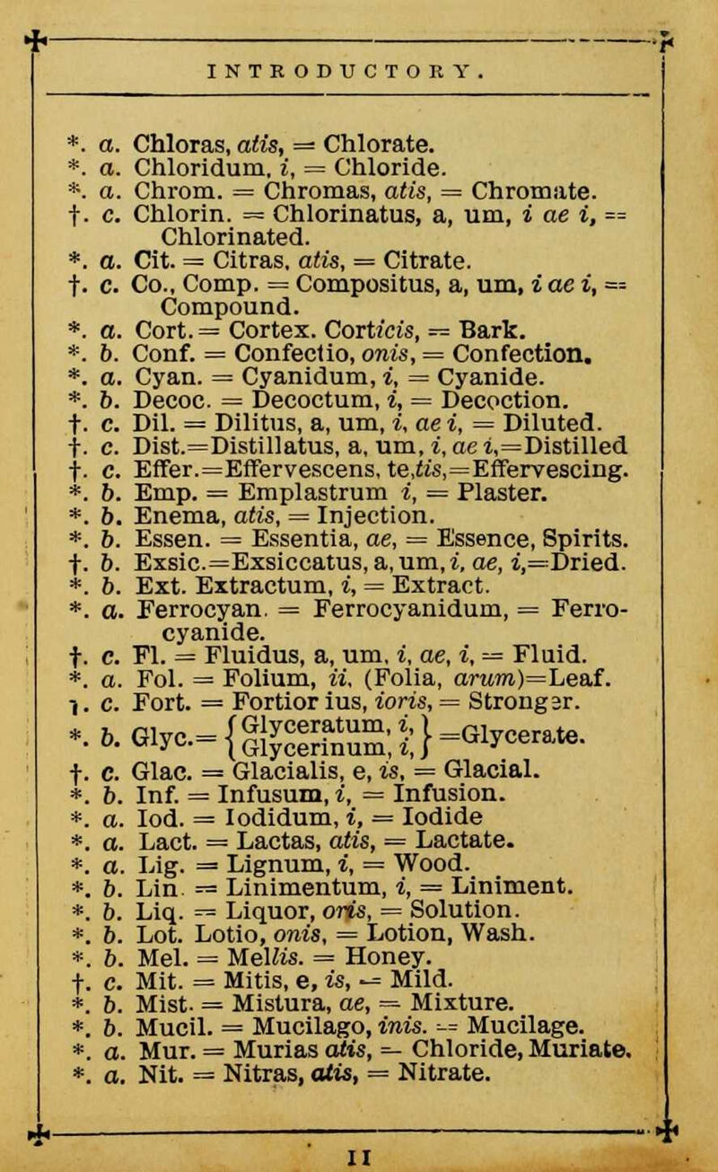 *. a. Chloras, atis, — Chlorate. *. a. Chloridum. i, = Chloride. *. a. Chrom. = Chromas, atis, — Chromate. f. c. Chlorin. = Chlorinatus, a, urn, i ae i, == Chlorinated. *. a. Cit. = Citras, atis, = Citrate, f. c. Co.. Comp. = Compositus, a, um, i ae i, =■-- Compound. *. a. Cort. = Cortex. Cortam, — Bark. *. 6. Conf. = Confectio, onis, = Confection. *. a. Cyan. = Cyanidum, i, = Cyanide. *. 6. Decoc. = Decoctum, i, — Decoction, t- c. Dil. = Dilitus, a, um, i, ae i, = Diluted. }. c. Dist.=Distillatus, a. um, i, aei,=Distilled f. c. Effer.=Effervescens, te,te,=Effervescing. *. b. Emp. = Emplastrum i, = Plaster. *. 6. Enema, atis, — Injection. *. 6. Essen. = Essentia, ae, = Essence, Spirits. ■f. b. Exsic.=Exsiccatus, a, um,i, ae, i,=Dried. *. 6. Ext. Extractum, i, = Extract. *. a. Eerrocyan. = Ferrocyanidum, = Ferro- cyanide. f. c. PI. = Fluidus, a, um. i, ae, i, — Fluid. *. a. Fol. = Folium, ii, (Folia, arttm)=Leaf. 1. c. Fort. = Fortior ius, ioris, = Stronger. *.o.Glyc.= {g^Si;}=Glycerate. f. c. Glac. = Glacialis, e, is, = Glacial. *. 6. Inf. = Infusum, i, = Infusion. *. a. Iod. = Iodidum, i, = Iodide *. a. Lact. = Lactas, atis, = Lactate. *. a. Lig. = Lignum, i, = Wood. *. 6. Lin = Linimentum, i, = Liniment. *. 6. Liq. — Liquor, oris, = Solution. *. b. Lot. Lotio, onis, = Lotion, Wash. *. 6. Mel. = MelMs. = Honey. f. c. Mit. = Mitis, e, is, -^ Mild. *. b. Mist. = Mistura, ae, = Mixture. *. 6. Mucil. = Mucilago, inis. — Mucilage. *. a. Mur. = Murias atis, — Chloride, Muriate. *. o. Nit. = Nitras, atis, = Nitrate.