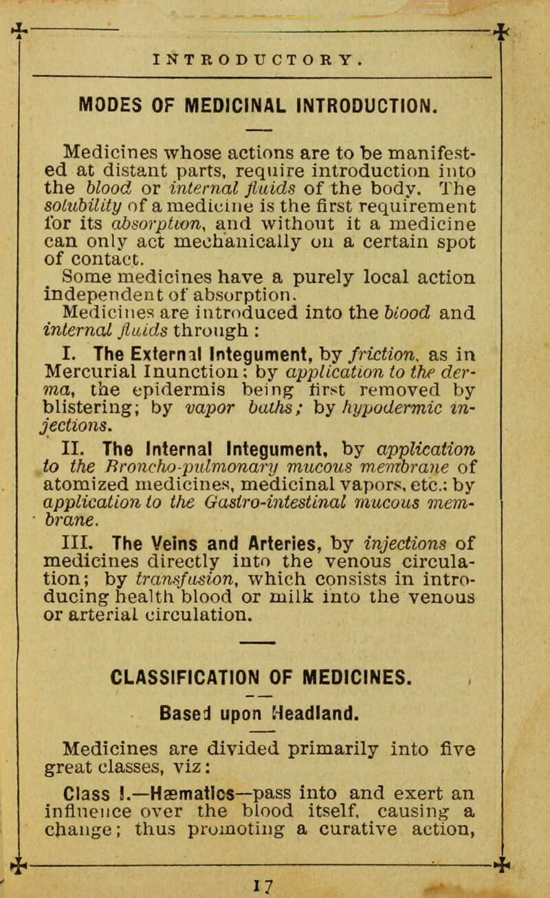 MODES OF MEDICINAL INTRODUCTION. Medicines whose actions are to be manifest- ed at distant parts, require introduction into the blood or internal fluids of the body. The solubility of a medicine is the first requirement for its absorption, and without it a medicine can only act mechanically on a certain spot of contact. Some medicines have a purely local action independen t of absorption. Medicines are introduced into the biood and internal fluids through : I. The Exterml Integument, by friction, as in Mercurial Inunction; by application to the der- ma, the epidermis being first removed by blistering; by vapor baths; by hypodermic in- jections. II. The Internal Integument, by application to the Broncho-pulmonary mucous membrane of atomized medicines, medicinal vapors, etc.; by application to the Gaslro-intestinal mucous mem- brane. III. The Veins and Arteries, by injections of medicines directly into the venous circula- tion; by transfusion, which consists in intro- ducing health blood or milk into the venous or arterial circulation. CLASSIFICATION OF MEDICINES. Based upon Headland. Medicines are divided primarily into five great classes, viz: Class !.—Hsematlos—pass into and exert an influence over the blood itself, causing a change; thus promoting a curative action,