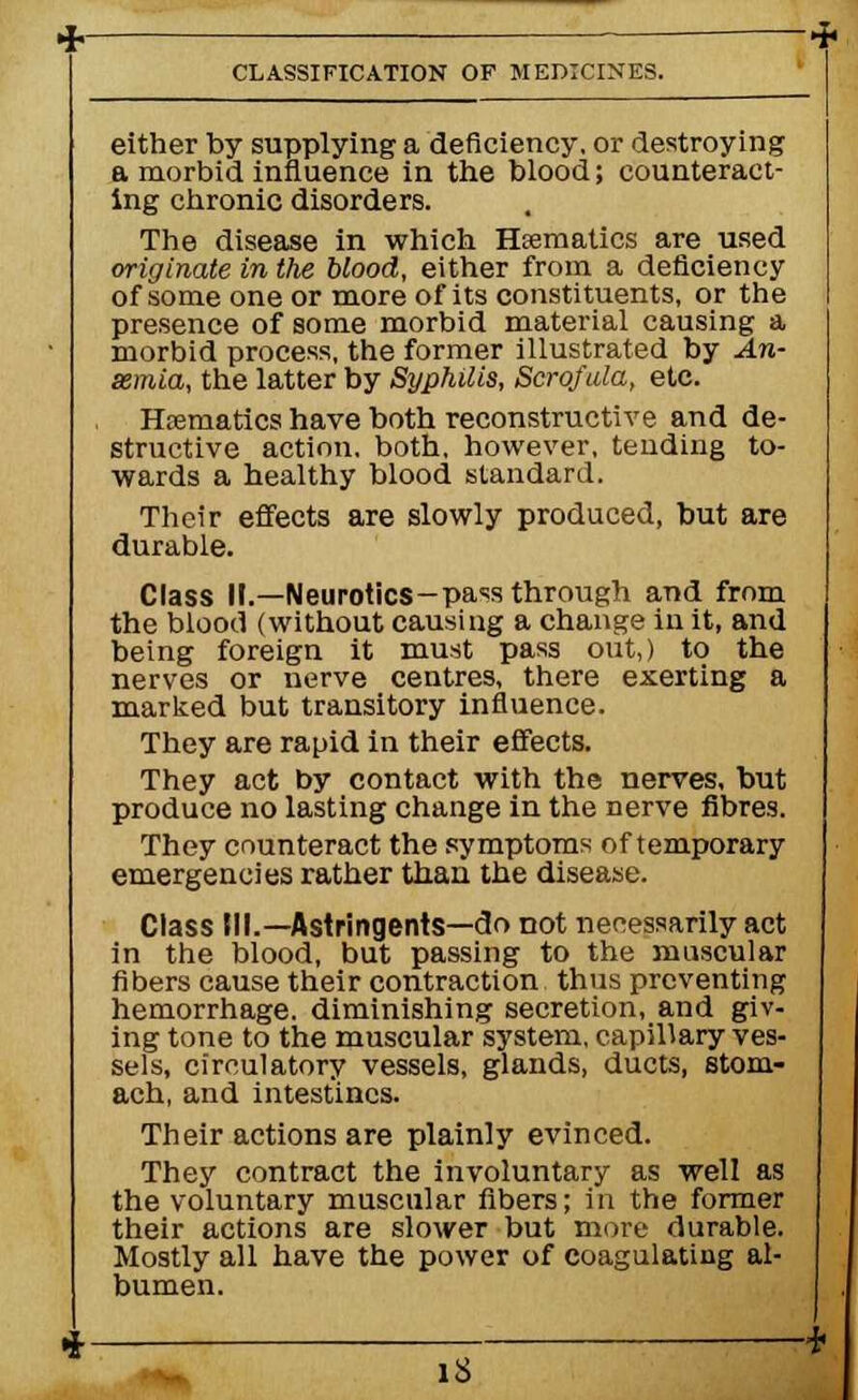 either by supplying a deficiency, or destroying a morbid influence in the blood; counteract- ing chronic disorders. The disease in which Haematics are used originate in the blood, either from a deficiency of some one or more of its constituents, or the presence of some morbid material causing a morbid process, the former illustrated by An- aemia, the latter by Syphilis, Scrofula, etc. Hrematics have both reconstructive and de- structive action, both, however, tending to- wards a healthy blood standard. Their effects are slowly produced, but are durable. Class II.—Neurotics-pass through and from the blood (without causing a change in it, and being foreign it must pass out,) to the nerves or nerve centres, there exerting a marked but transitory influence. They are rapid in their effects. They act by contact with the nerves, but produce no lasting change in the nerve fibres. They counteract the symptoms of temporary emergencies rather than the disease. Class III.—Astringents—do not necessarily act in the blood, but passing to the muscular fibers cause their contraction thus preventing hemorrhage, diminishing secretion, and giv- ing tone to the muscular system, capillary ves- sels, circulatory vessels, glands, ducts, stom- ach, and intestines. Their actions are plainly evinced. They contract the involuntary as well as the voluntary muscular fibers; in the former their actions are slower but more durable. Mostly all have the power of coagulating al- bumen. IS