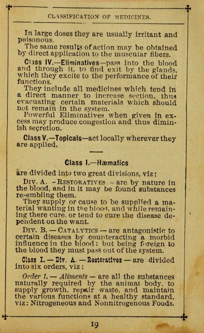 In large doses they are usually irritant and poisonous. The same results of action mnv be obtained by direct application to the muscular fibers. Class IV.—Eliminatives—pass into the blood and through it, to find exit by the glands, which they excite to the performance of their functions. They include all medicines which tend in a direct manner to increase section, thus evacuating certain materials which should not remain in the system. Powerful Eliminatives when given in ex- cess may produce congestion and thus dimin- ish secretion. Class V.—Toplcals—act locally wherever they are applied. Class I.—Haematics are divided into two great divisions, viz: Div. A. -Restoratives - arc by nature in the blood, and in it may be found substances resembling them. They supply or cause to be supplied a ma- terial wanting in the bloo'i, and while remain- ing there cure, or tend to cure the disease de- pendent on the want. Div. B. — Catalytics — are antagonistic to certain diseases by counteracting a morbid influence in the blood: but being foreign to the blood they must pass out of the system. Class I. — DIt. A. — Restoratives — are divided into six orders, viz : Order 1. — Aliments — are all the substances naturally required by the animal body, to supply growth, repair waste, and maintain the various functions at a healthy standard, viz: Nitrogeneous and Nonnitrogenous Foods.