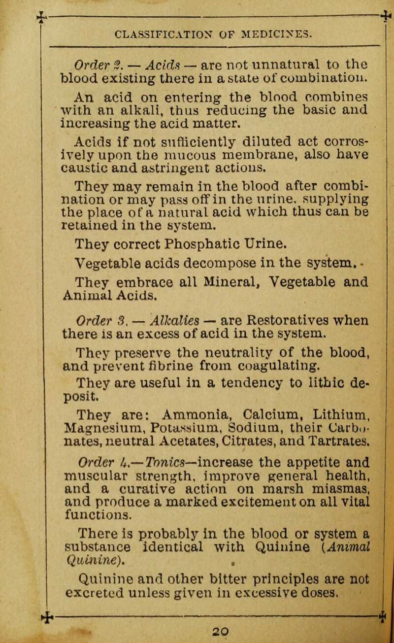 Order 2. — Acids — are not unnatural to the blood existing there in a state of combination. An acid on entering the blood combines with an alkali, thus reducing the basic and increasing the acid matter. Acids if not sufficiently diluted act corros- ively upon the mucous membrane, also have caustic and astringent actions. They may remain in the blood after combi- nation or may pass off in the urine, supplying the place of a natural acid which thus can be retained in the system. They correct Phosphatic Urine. Vegetable acids decompose in the system. - They embrace all Mineral, Vegetable and Animal Acids. Order 8, — Alkalies — are Restoratives when there is an excess of acid in the system. They preserve the neutrality of the blood, and prevent fibrine from coagulating. They are useful in a tendency to lithic de- posit. They are: Ammonia, Calcium, Lithium, Magnesium, Potassium, Sodium, their Carbo- nates, neutral Acetates, Citrates, and Tartrates, Order U.—Tonics—increase the appetite and muscular strength, improve general health, and a curative action on marsh miasmas, and produce a marked excitement on all vital functions. There is probably in the blood or system a substance identical with Quinine {Animal Quinine). . Quinine and other bitter principles are not excreted unless given in excessive doses,