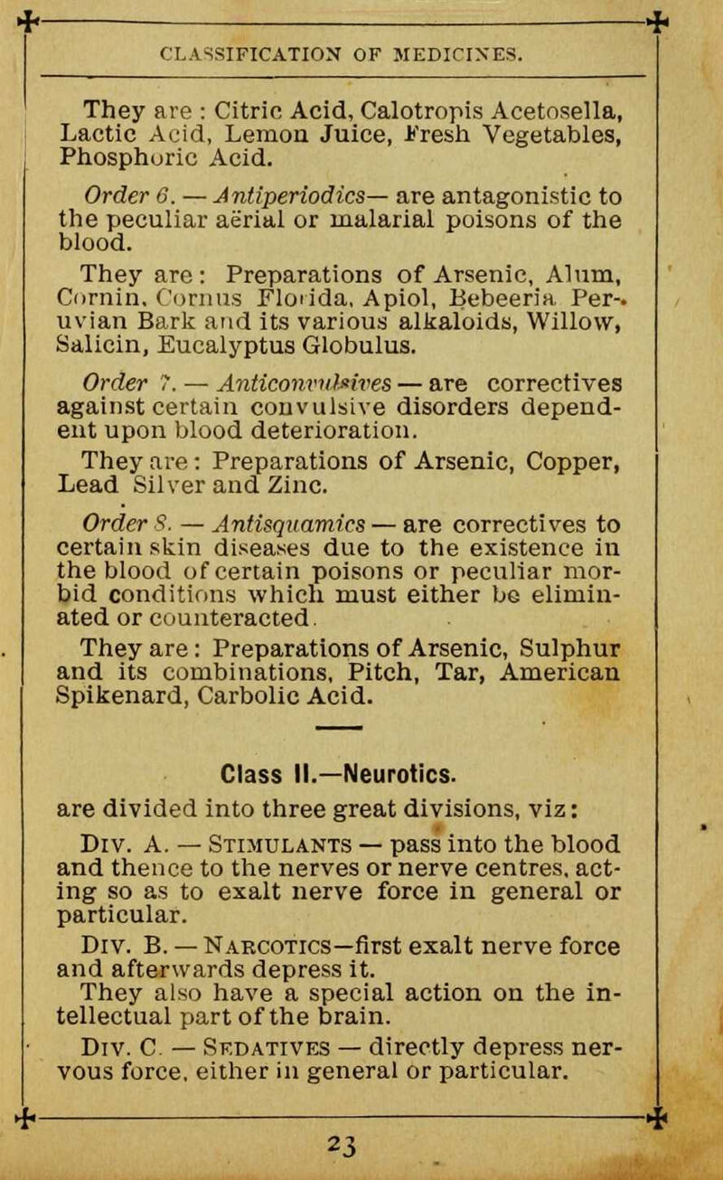 They are : Citric Acid, Calotropis Acetnsella, Lactic Acid, Lemon Juice, Fresh Vegetables, Phosphoric Acid. Order G. — Jnliperiodics— are antagonistic to the peculiar aerial or malarial poisons of the blood. They arc : Preparations of Arsenic, Alum, Cornin, Corn us Floiida, Apiol, Bebeeria Per-, uvian Bark and its various alkaloids, Willow, Salicin, Eucalyptus Globulus. Order T. — Anticonvulsives — are correctives against certain convulsive disorders depend- ent upon blood deterioration. They are : Preparations of Arsenic, Copper, Lead Silver and Zinc. Order 8. — Antisquamics — are correctives to certain skin diseases due to the existence in the blood of certain poisons or peculiar mor- bid conditions which must either be elimin- ated or counteracted. They are: Preparations of Arsenic, Sulphur and its combinations, Pitch, Tar, American Spikenard, Carbolic Acid. Class II.—Neurotics. are divided into three great divisions, viz: Div. A. — Stimulants — pass into the blood and thence to the nerves or nerve centres, act- ing so as to exalt nerve force in general or particular. Div. B. — Narcotics—first exalt nerve force and afterwards depress it. They also have a special action on the in- tellectual part of the brain. Div. C. — Sedatives — directly depress ner- vous force, either in general or particular.