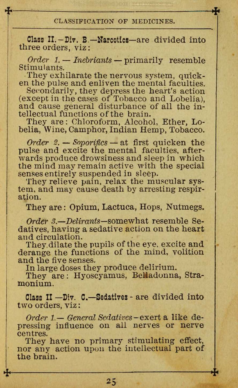 Class II. —Div. B.— Narcotics—are divided into three orders, viz: Order 1. — Inebriants — primarily resemble Stimulants. They exhilarate the nervous system, quick- en the pulse and enliven the mental faculties. Secondarily, they depress the heart's action (except in the cases of Tobacco and Lobelia), and cause general disturbance of all the in- tellectual functions of the brain. They are: Chloroform, Alcohol, Ether, Lo- belia, Wine, Camphor, Indian Hemp, Tobacco. Order 2. — Soporifics — at first quicken the pulse and excite the mental faculties, after- wards produce drowsiness and sleep in which the mind may remain active with the special senses entirely suspended in sleep. They relieve pain, relax the muscular sys- tem, and may cause death by arresting respir- ation. They are: Opium, Lactuca, Hops, Nutmegs. Order 3.—Delirants—somewhat resemble Se- datives, having a sedative action on the heart and circulation. They dilate the pupils of the eye. excite and derange the functions of the mind, volition and the five senses. In large doses they produce delirium. They are: Hyoscyamus, Belladonna, Stra- monium. Class II —Dlv. C—Sedatives - are divided into two orders, viz: Order 1— General Sedatives -exert a like de- pressing influence on all nerves or nerve centres. They have no primary stimulating effect, nor any action upon the intellectual part of the brain.