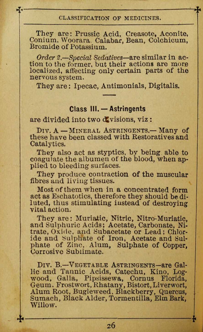 They are: Prussic Acid, Creasote, Aconite, Conium, Woorara. Calabar, Bean, Colchicum, Bromide of Potassium. Order 2.—Special Sedatives—are similar in ac- tion to the former, but their actions are more localized, affecting only certain parts of the nervous system. They are: Ipecac, Antimonials, Digitalis. Class III. —Astringents are divided into two divisions, viz: Div. A—Mineral Astringents.—Many of these have been classed with Eestoratives and Catalytics. They also act as styptics, by being able to coagulate the albumen of the blood, when ap- plied to bleeding surfaces. They produce contraction of the muscular fibres aud living tissues. Most of them when in a concentrated form act as Eschatotics, therefore they should be di- luted, thus stimulating instead of destroying vital action. They are: Muriatic, Nitric, Nitro-Muriatic, and Sulphuric Acids; Acetate, Carbonate, Ni- trate, Oxide, and Subacetate or Lead; Chlor- ide and Sulphate of Iron, Acetate and Sul- phate of Zinc, Alum, Sulphate of Copper, Corrosive Sublimate. Div. B— Vegetable Astringents—are Gal- lic and Tannic Acids, Catechu, Kino, Log- wood, Galla, Pipsissewa, Cornus Florida, Geum. Frostwort, Khatany, Bistort,Liverwort, Alum Root, Bugleweed. Blackberry, Quercus, Sumach, Black Alder, Tormentilla, Elm Bark, Willow.