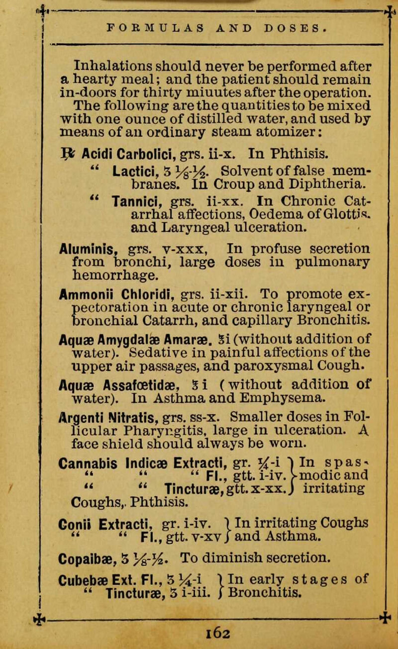 Inhalations should never be performed after a hearty meal; and the patient should remain in-doors for thirty miuutes after the operation. The following are the quantities to be mixed with one ounce of distilled water, and used by means of an ordinary steam atomizer: I£ Acidi Carbolici, grs. ii-x. In Phthisis.  Lactici, 3 % )4- Solvent of false mem- branes. In Croup and Diphtheria.  Tannici, grs. ii-xx. In Chronic Cat- arrhal affections, Oedema of Glottis, and Laryngeal ulceration. Aluminis, grs. v-xxx, In profuse secretion from bronchi, large doses in pulmonary Ammonii Chloridi, grs. ii-xii. To promote ex- pectoration in acute or chronic laryngeal or bronchial Catarrh, and capillary Bronchitis. Aquae Amygdalae Amarae. Si (without addition of water). Sedative in painful affections of the upper air passages, and paroxysmal Cough. Aquae Assafoetidae, 5 i (without addition of water). In Asthma and Emphysema. Argenti Nitratis, grs. ss-x. Smaller doses in Fol- licular Pharyngitis, large in ulceration. A face shield should always be worn. Cannabis Indies Extracti, gr. #-i ) In spas-    Fl., gtt. i-iv. fmodicand   Tincturae,gtt.x-xxJ irritating Coughs,. Phthisis. Gonii Extracti, gr. i-iv. 11n irritating Coughs   Fl.,gtt. v-xvj and Asthma. Copaibae, 5 )/&-%• To diminish secretion. Cubebae Ext. Fl., 5 %-i linearly stages of  Tincturae, 5 i-iii. J Bronchitis.