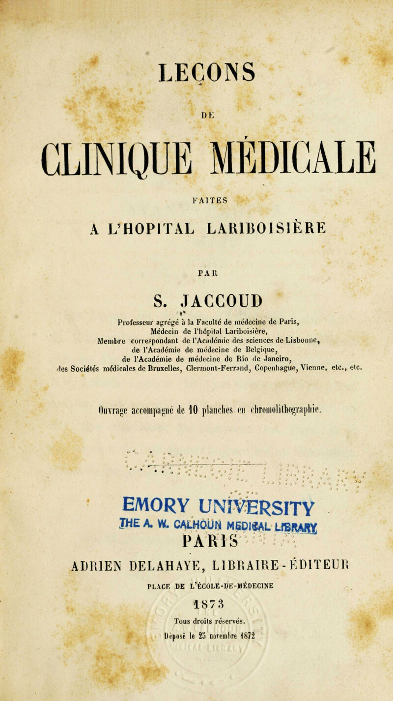 DE CLINIQUE MÉDICALE FAITES A L'HOPITAL LAR1B01S1ERE PAR S. JACCOUD Professeur agrégé à la Faculté de médecine de Paris, Médecin de l'hôpital Lariboisière, Membre correspondant de l'Académie des sciences de Lisbonne, de l'Académie de médecine de Belgique, de l'Académie de médecine de Rio de Janeiro, des Sociétés médicales de Bruxelles, Clermont-Ferrnnd, Copenhague, Vienne, etc., etc. Ouvrage accompagne de 10 planches, en chromolilhograpliie. EMORY UNÏVERSITY ÏHE A. W. CALHOUN MSDISAL LIBIWJW PARIS ADRIEN DELAHAYE, LIBRAIRE - ÉDITEUR PLACE DE L'ÉCOLE-DE-MÉDECINE 1873 Tous droits réservés. Imposé le 25 notcmlire 4872