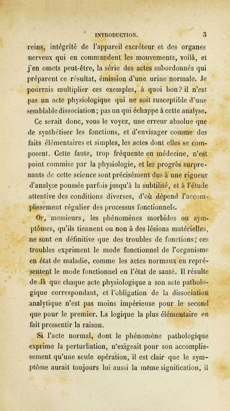 reins, intégrité de l'appareil excréteur et des organes nerveux qui en commandent les mouvements, voilà, et j'en omets peut-être, la série des actes subordonnés qui préparent ce résultat, émission d'une urine normale. Je pourrais multiplier ces exemples, à quoi bon? il n'est pas un acte physiologique qui ne soit susceptible d'une semblable dissociation ; pas un qui échappe à cette analyse. Ce serait donc, vous le voyez, une erreur absolue que de synthétiser les fonctions, et d'envisager comme des faits élémentaires et simples, les actes dont elles se com- posent. Cette faute, trop fréquente en médecine, n'est point commise par la physiologie, et les progrès surpre^ nants de cette science sont précisément dus à une rigueur d'analyse poussée parfois jusqu'à la subtilité, et à l'étude attentive des conditions diverses, d'où dépend l'accom- plissement régulier des processus fonctionnels. Or, messieurs, les phénomènes morbides ou sym- ptômes, qu'ils tiennent ou non à des lésions matérielles, ne sont en définitive que des troubles de fonctions; ces troubles expriment le mode fonctionnel de l'organisme en état de maladie, comme les actes normaux en repré- sentent le mode fonctionnel en l'état de santé. Il résulte de là que chaque acte physiologique a son acte patholo- gique correspondant, et l'obligation de la dissociation analytique n'est pas moins impérieuse pour le second que pour le premier. La logique la plus élémentaire en fait pressentir la raison. Si l'acte normal, dont le phénomène pathologique exprime la perturbation, n'exigeait pour son accomplis- sement qu'une seule opération, il est clair que le sym- ptôme aurait toujours lui aussi la même signification, il